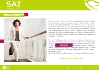 Crezcamos juntos
PERFIL DEL PARTICIPANTE



                          Renovarse o morir. Como parte de nuestra evolución, debemos adap-
                          tarnos al cambio constante. Hemos recorrido mucho camino en el sec-
                          tor de la formación de idiomas, siempre fieles a nuestros principios,
                          pero somos conscientes de que no podemos quedarnos quietos. Nues-
                          tros clientes demandan servicios innovadores, por ello hemos creado
                          una completa gama de nuevos productos pensados para acomodar-
                          nos mejor a ti. Afrontamos esta etapa con ilusión, con entusiasmo y
                          con ganas de esforzarnos por ofrecerte la formación que necesitas, a
                          tu medida y sin límites.

                          En nuestro catálogo encontrarás todos nuestros productos de forma-
METODOLOGÍA               ción así como el resto de servicios que nos avalan como consultoría de
                          idiomas. Recuerda que estamos aquí para ofrecerte un servicio perso-
                                           OBJETIVOS
                          nalizado, por lo que, si necesitas asesoramiento lingüístico específico,
                          puedes contactar con nosotros a través de nuestras oficinas, a través
                          de nuestra página web o mediante nuestras redes sociales: LinkedIn,
                          Facebook y Twitter.
                          Te damos a la bienvenida a nuestra forma de entender la formación.


                                            Bienvenido a la cultura SAT.



                                                     Madrid    91 444 1180    www.sat-set.com
 