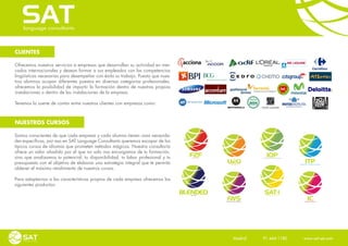 CLIENTES

Ofrecemos nuestros servicios a empresas que desarrollan su actividad en mer-
cados internacionales y desean formar a sus empleados con las competencias
lingüísticas necesarias para desempeñar con éxito su trabajo. Puesto que nues-
tros alumnos ocupan diferentes puestos en diversas categorías profesionales,
ofrecemos la posibilidad de impartir la formación dentro de nuestras propias
instalaciones o dentro de las instalaciones de la empresa.

Tenemos la suerte de contar entre nuestros clientes con empresas como:



NUESTROS CURSOS

Somos conscientes de que cada empresa y cada alumno tienen unas necesida-
des específicas, por eso en SAT Language Consultants queremos escapar de los
típicos cursos de idiomas que prometen métodos mágicos. Nuestra consultoría
ofrece un valor añadido por el que no solo nos encargamos de tu formación,
sino que analizamos tu potencial, tu disponibilidad, tu labor profesional y tu   OBJETIVOS
presupuesto con el objetivo de elaborar una estrategia integral que te permita
obtener el máximo rendimiento de nuestros cursos.

Para adaptarnos a las características propias de cada empresa ofrecemos los
siguientes productos:




                                                                                        Madrid    91 444 1180    www.sat-set.com
 