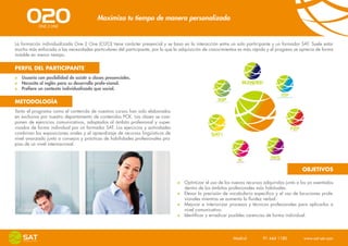 Maximiza tu tiempo de manera personalizada


La formación individualizada One 2 One (O2O) tiene carácter presencial y se basa en la interacción entre un solo participante y un formador SAT. Suele estar
mucho más enfocada a las necesidades particulares del participante, por lo que la adquisición de conocimientos es más rápida y el progreso se aprecia de forma
notable en menor tiempo.


PERFIL DEL PARTICIPANTE
   Usuario con posibilidad de asistir a clases presenciales.
   Necesita el inglés para su desarrollo profe-sional.
   Prefiere un contexto individualizado que social.

METODOLOGÍA
Tanto el programa como el contenido de nuestros cursos han sido elaborados
en exclusiva por nuestro departamento de contenidos PCK. Las clases se com-
ponen de ejercicios comunicativos, adaptados al ámbito profesional y super-
visados de forma individual por un formador SAT. Los ejercicios y actividades
combinan las exposiciones orales y el aprendizaje de recursos lingüísticos de
nivel avanzado junto a consejos y prácticas de habilidades profesionales pro-
pias de un nivel internacional.




                                                                                                                                              OBJETIVOS

                                                                                   Optimizar el uso de los nuevos recursos adquiridos junto a los ya asentados
                                                                                   dentro de los ámbitos profesionales más habituales.
                                                                                   Elevar la precisión de vocabulario específico y el uso de locuciones profe-
                                                                                   sionales mientras se aumenta la fluidez verbal.
                                                                                   Mejorar e interiorizar procesos y técnicas profesionales para aplicarlos a
                                                                                   nivel comunicativo.
                                                                                   Identificar y erradicar posibles carencias de forma individual.




                                                                                                            Madrid    91 444 1180    www.sat-set.com
 