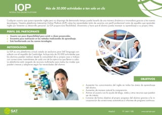 Más de 50.000 actividades a tan solo un clic


Cualquier usuario que quiera aprender inglés pero no disponga de demasiado tiempo puede hacerlo de una manera dinámica e innovadora gracias a las nuevas
tecnologías. Nuestra plataforma Interactive Online Platform (IOP) cubre las necesidades tanto de usuarios con perfil profesional como de aquellos que aprenden
inglés por fomentar su desarrollo personal. La IOP proporciona flexibilidad, dinamismo y hace que el alumno pueda manejar su aprendizaje a su propio ritmo.

PERFIL DEL PARTICIPANTE
   Usuario con poca disponibilidad para asistir a clases presenciales.
   Encuentra poca motivación en los métodos tradicionales de aprendizaje.
   Está familiarizado con las nuevas tecnologías.

METODOLOGÍA
La IOP es una plataforma virtual creada en exclusiva para SAT language con-
sultants con el respaldo de Cambridge. Incluye más de 50.000 actividades que
los alumnos pueden realizar desde la comodidad de su propia casa o trabajo
con correcciones instantáneas de cada uno de los ejercicios que llevan a cabo.
La plataforma está cargada de recursos multimedia para todos los niveles que
pueden crearse y adaptarse según las necesidades del alumno.




                                                                                                                                              OBJETIVOS

                                                                                   Aumentar los conocimientos del inglés en todas las áreas de aprendizaje
                                                                                   del idioma.
                                                                                   Aumentar de manera natural la comprensión.
                                                                                   Activar al usuario con la ayuda de blogs, webs y otros recursos que puedan
                                                                                   ser de interés.
                                                                                   Conocer de forma objetiva el propio progreso del alumno gracias a la in-
                                                                                   corporación de correcciones automáticas e informes de progreso continuos.




                                                                                                            Madrid    91 444 1180    www.sat-set.com
 