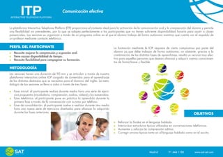 Comunicación efectiva


La plataforma Interactive Telephone Platform (ITP) proporciona el contexto ideal para la activación de la comunicación oral y la comprensión del alumno y permite
una flexibilidad sin precedentes, por lo que se adapta perfectamente a los participantes que no tienen suficiente disponibilidad horaria para asistir a clases
presenciales. Las sesiones se organizan a través de un programa online en el que el alumno trabaja de forma autónoma mientras que cuenta con el respaldo de
un profesor mediante contacto telefónico.

PERFIL DEL PARTICIPANTE                                                            La formación mediante la IOP requiere de cierto compromiso por parte del
   Necesita mejorar la comprensión y expresión oral.                               alumno ya que debe trabajar de forma autónoma; no obstante, gracias a la
   Tiene escasa disponibilidad de tiempo.                                          combinación de las distintas fases de aprendizaje, resulta un recurso muy efec-
   Necesita flexibilidad para compaginar su formación.                             tivo para aquellas personas que desean afianzar y adquirir nuevos conocimien-
                                                                                   tos de forma breve y flexible.

METODOLOGÍA
Las sesiones tienen una duración de 90 min y se articulan a través de nuestra
plataforma interactiva online IOP cargada de contenidos para el aprendizaje
de las distintas destrezas que se necesitan para el dominio del inglés. La meto-
dología de las sesiones se lleva a cabo a través de tres fases:

   Fase inicial: el participante realiza durante media hora una serie de ejerci-
   cios propuestos (vocabulario, comprensión, audios, videos) y los autoevalúa.
   Fase telefónica: el participante pone en práctica lo aprendido durante la
   primera fase a través de la conversación con su tutor por teléfono.
   Fase de consolidación: el participante vuelve a realizar durante otra media
   hora una nueva serie de ejercicios diseñados para afianzar lo adquirido
   durante las fases anteriores.
                                                                                                                                                     OBJETIVOS

                                                                                        Reforzar la fluidez en el lenguaje hablado.
                                                                                        Interiorizar estructuras típicas utilizadas en conversaciones telefónicas.
                                                                                        Aumentar y reforzar la comprensión aditiva.
                                                                                        Corregir errores típicos tanto en el lenguaje hablado como en el escrito.




                                                                                                                 Madrid    91 444 1180    www.sat-set.com
 