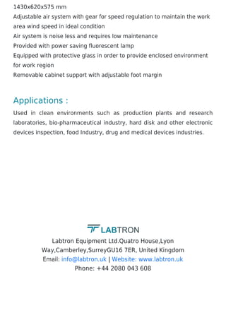 1430x620x575 mm
Adjustable air system with gear for speed regulation to maintain the work
area wind speed in ideal condition
Air system is noise less and requires low maintenance
Provided with power saving fluorescent lamp
Equipped with protective glass in order to provide enclosed environment
for work region
Removable cabinet support with adjustable foot margin
Applications :
Used in clean environments such as production plants and research
laboratories, bio-pharmaceutical industry, hard disk and other electronic
devices inspection, food Industry, drug and medical devices industries.
Labtron Equipment Ltd.Quatro House,Lyon
Way,Camberley,SurreyGU16 7ER, United Kingdom
Email: |
Phone: +44 2080 043 608
info@labtron.uk Website: www.labtron.uk
 