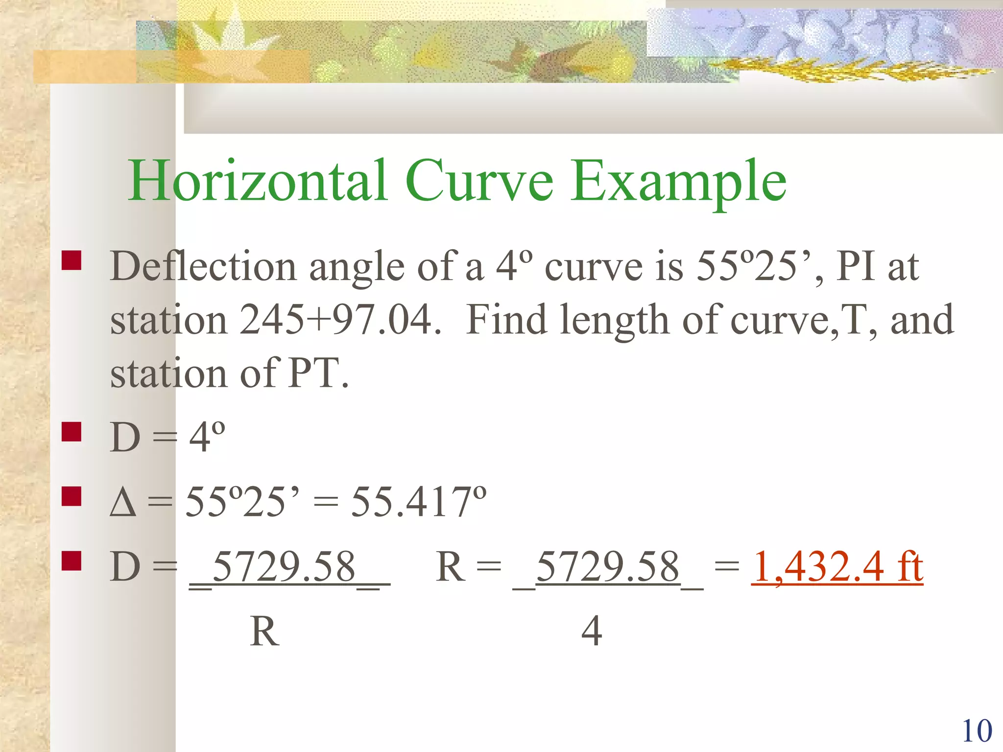 10
Horizontal Curve Example
 Deflection angle of a 4º curve is 55º25’, PI at
station 245+97.04. Find length of curve,T, and
station of PT.
 D = 4º
 ∆ = 55º25’ = 55.417º
 D = _5729.58_ R = _5729.58_ = 1,432.4 ft
R 4
 