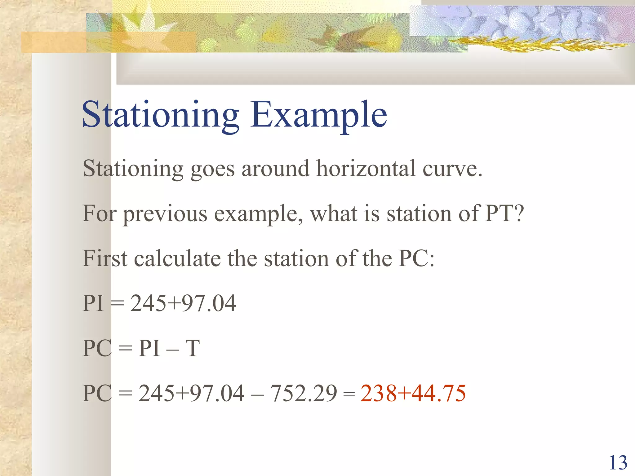 13
Stationing Example
Stationing goes around horizontal curve.
For previous example, what is station of PT?
First calculate the station of the PC:
PI = 245+97.04
PC = PI – T
PC = 245+97.04 – 752.29 = 238+44.75
 