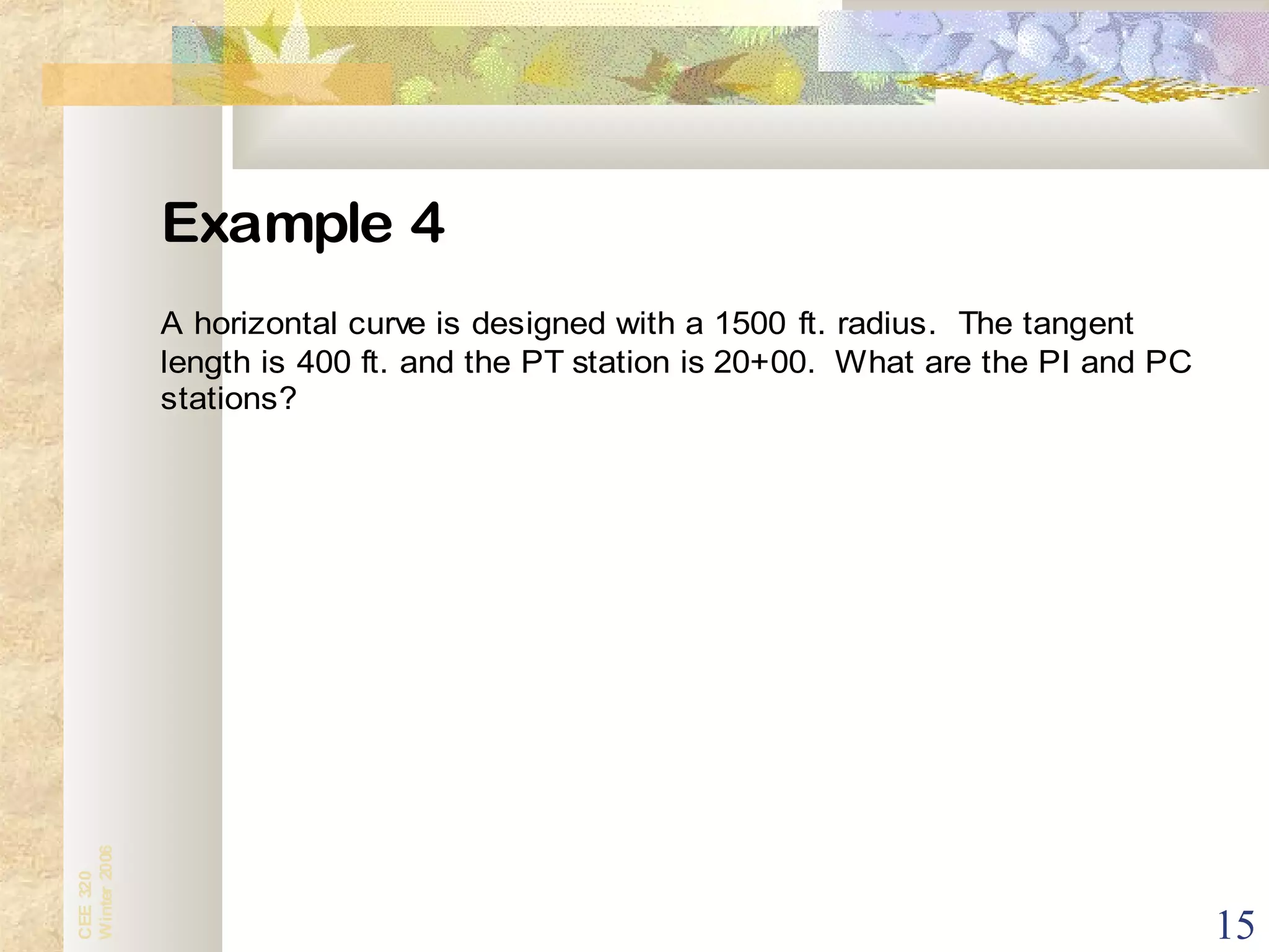 15
CEE320
Winter2006
Example 4
A horizontal curve is designed with a 1500 ft. radius. The tangent
length is 400 ft. and the PT station is 20+00. What are the PI and PC
stations?
 