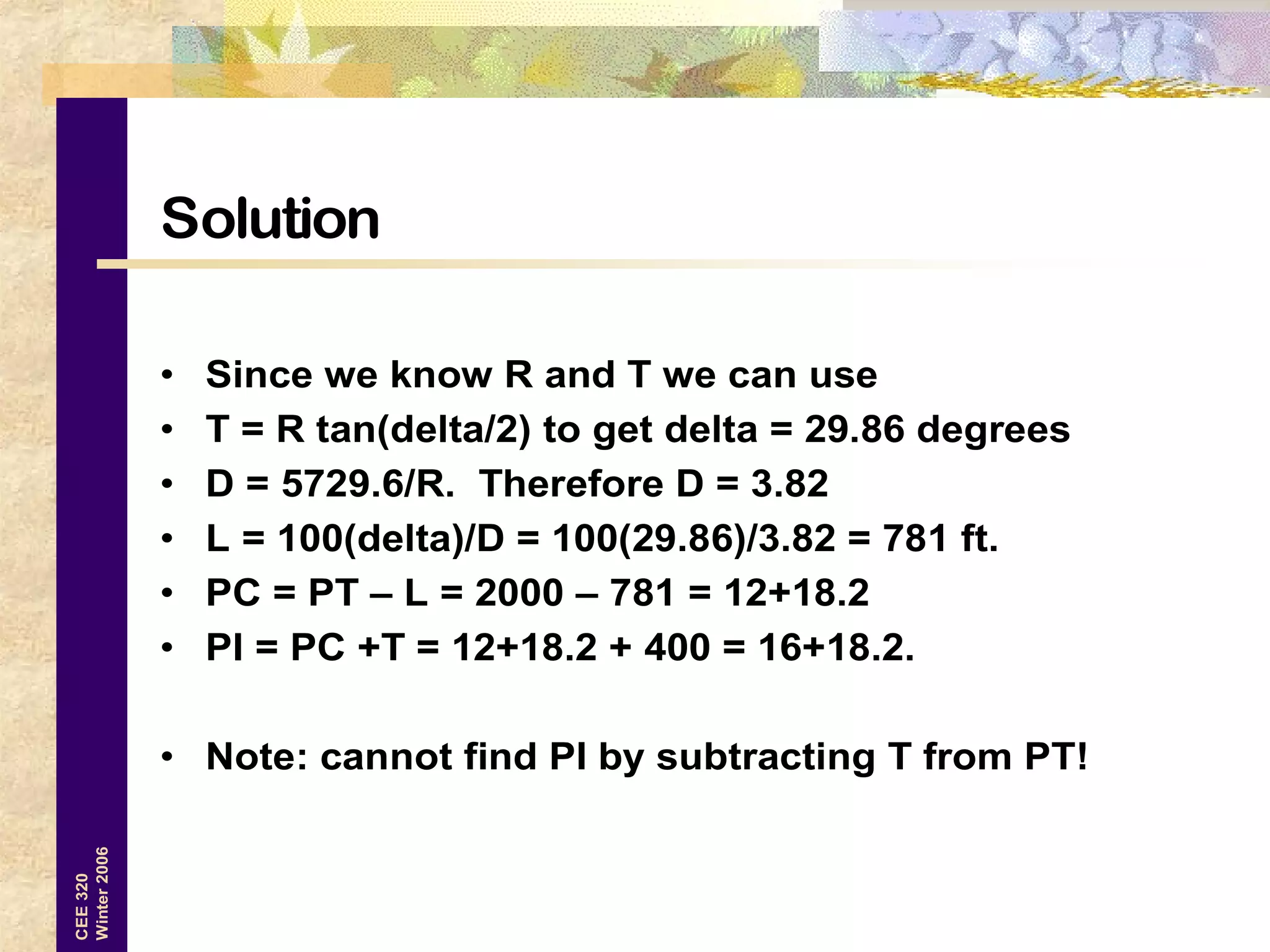16
CEE320
Winter2006
Solution
• Since we know R and T we can use
• T = R tan(delta/2) to get delta = 29.86 degrees
• D = 5729.6/R. Therefore D = 3.82
• L = 100(delta)/D = 100(29.86)/3.82 = 781 ft.
• PC = PT – L = 2000 – 781 = 12+18.2
• PI = PC +T = 12+18.2 + 400 = 16+18.2.
• Note: cannot find PI by subtracting T from PT!
 