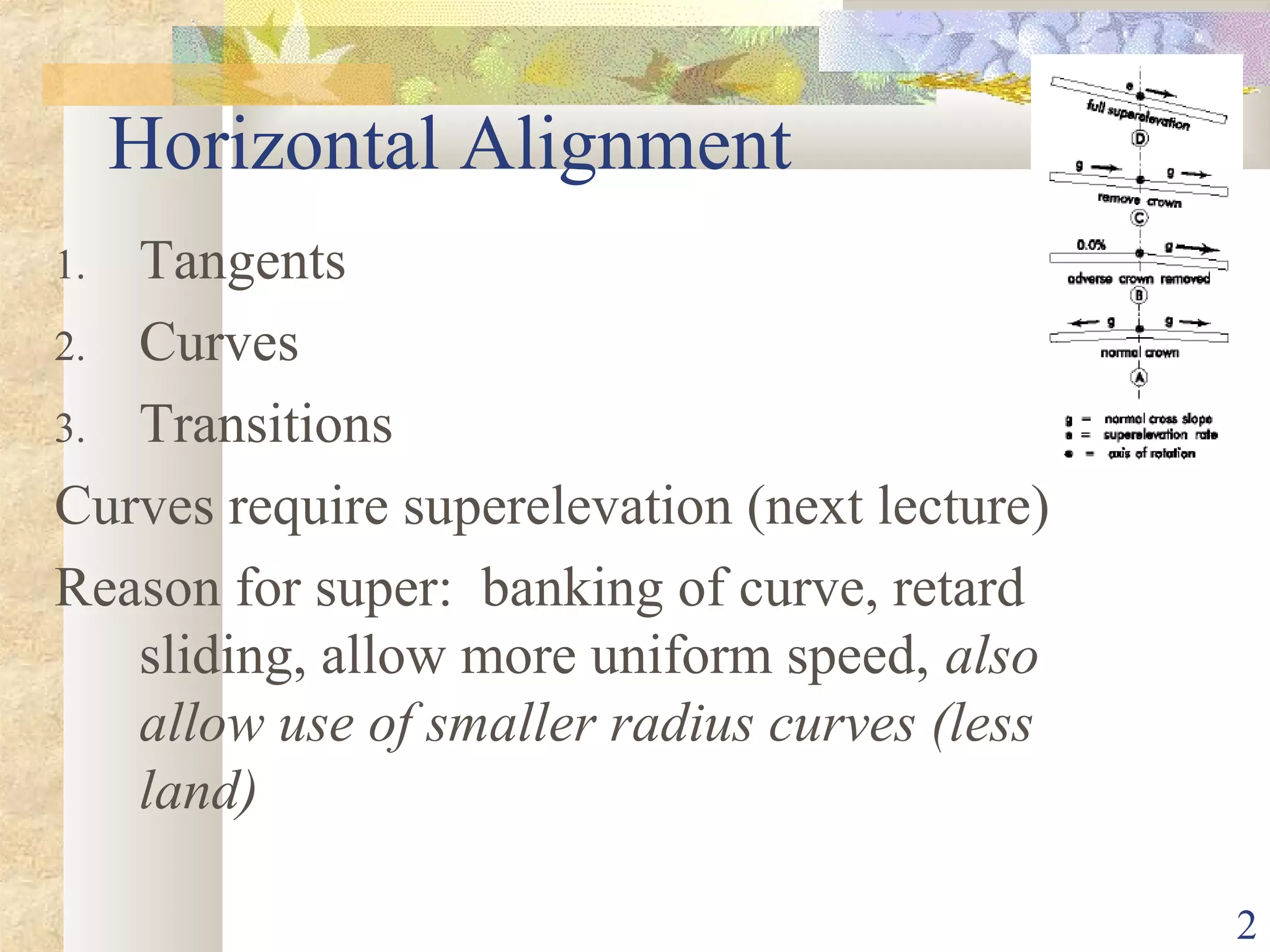 2
Horizontal Alignment
1. Tangents
2. Curves
3. Transitions
Curves require superelevation (next lecture)
Reason for super: banking of curve, retard
sliding, allow more uniform speed, also
allow use of smaller radius curves (less
land)
 