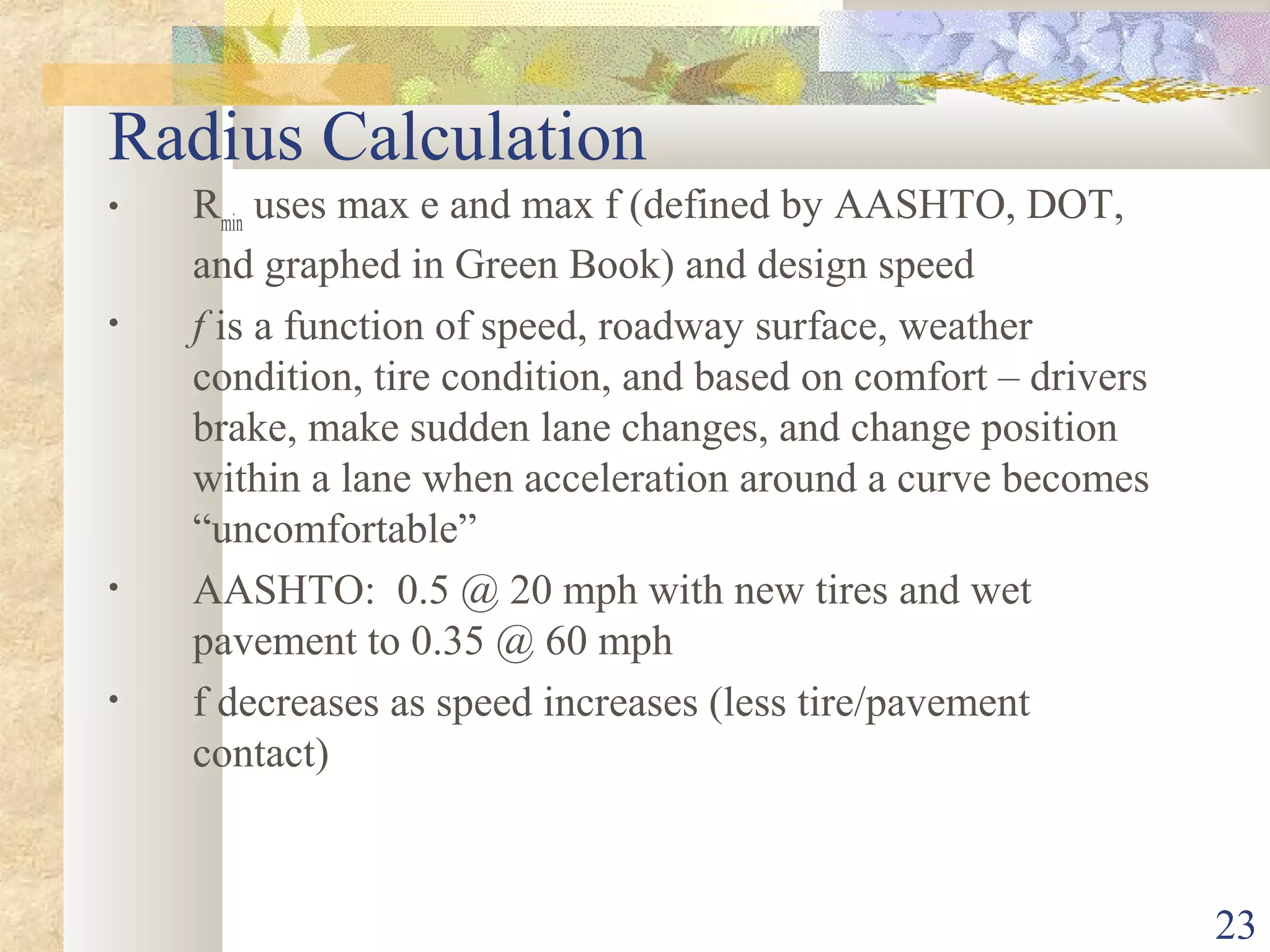 23
Radius Calculation
• Rmin
uses max e and max f (defined by AASHTO, DOT,
and graphed in Green Book) and design speed
• f is a function of speed, roadway surface, weather
condition, tire condition, and based on comfort – drivers
brake, make sudden lane changes, and change position
within a lane when acceleration around a curve becomes
“uncomfortable”
• AASHTO: 0.5 @ 20 mph with new tires and wet
pavement to 0.35 @ 60 mph
• f decreases as speed increases (less tire/pavement
contact)
 