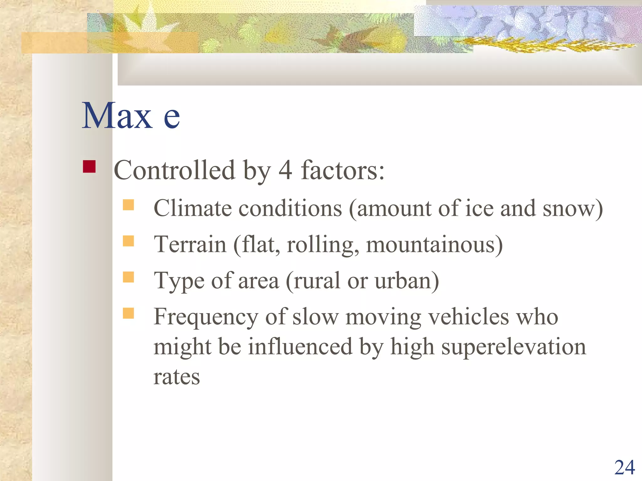 24
Max e
 Controlled by 4 factors:
 Climate conditions (amount of ice and snow)
 Terrain (flat, rolling, mountainous)
 Type of area (rural or urban)
 Frequency of slow moving vehicles who
might be influenced by high superelevation
rates
 