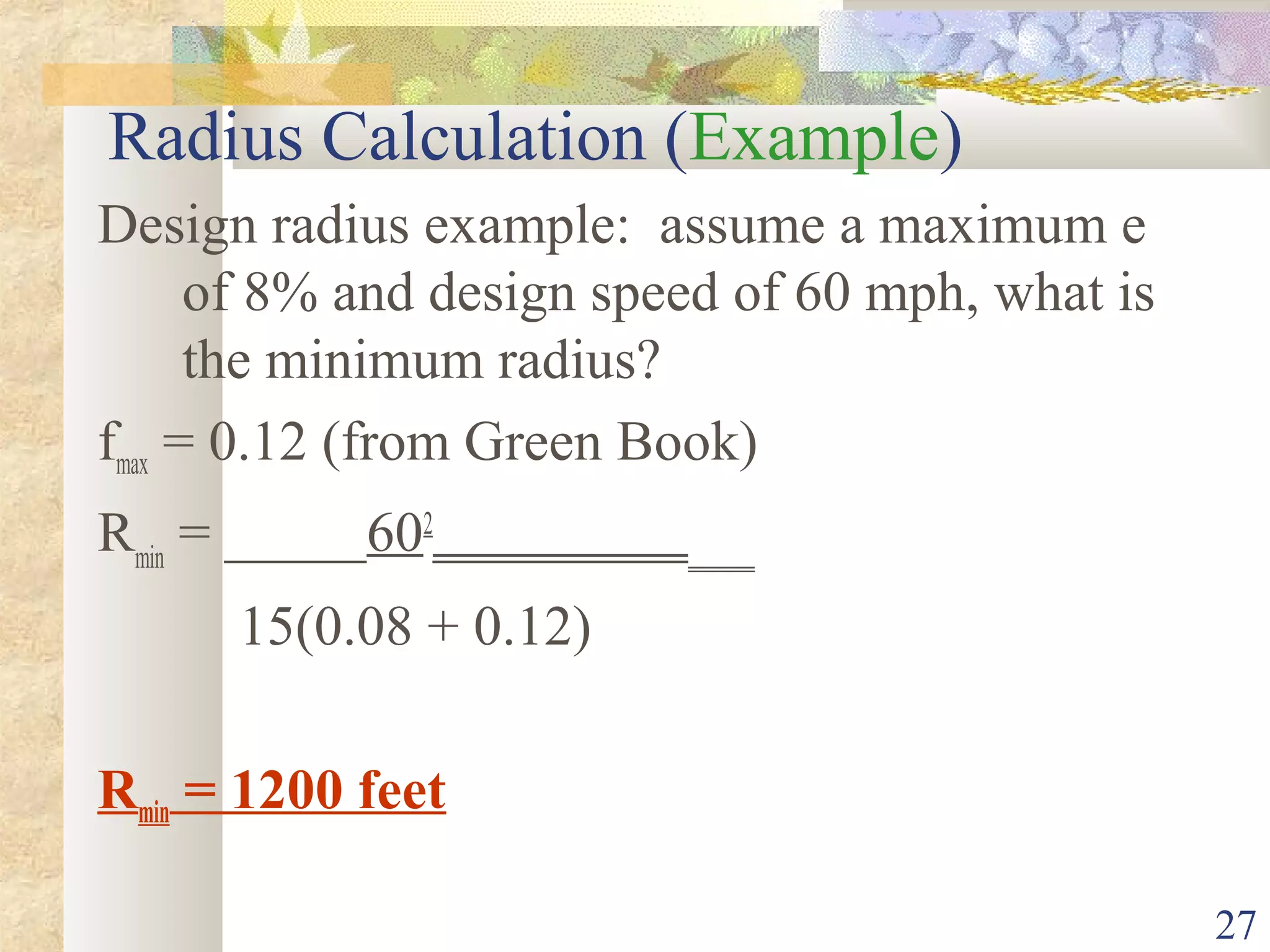 27
Radius Calculation (Example)
Design radius example: assume a maximum e
of 8% and design speed of 60 mph, what is
the minimum radius?
fmax = 0.12 (from Green Book)
Rmin
= _____602
________________
15(0.08 + 0.12)
Rmin = 1200 feet
 