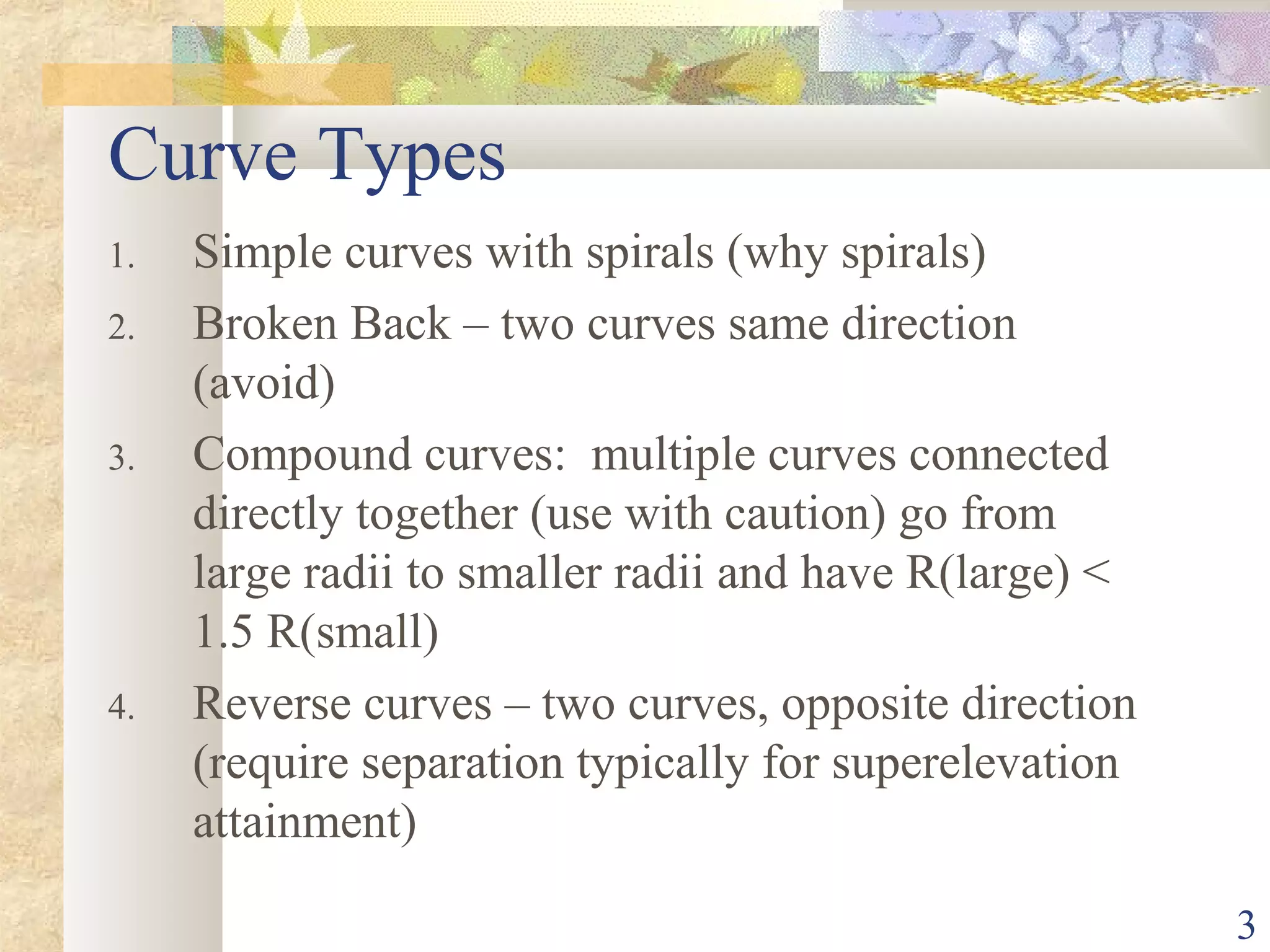 3
Curve Types
1. Simple curves with spirals (why spirals)
2. Broken Back – two curves same direction
(avoid)
3. Compound curves: multiple curves connected
directly together (use with caution) go from
large radii to smaller radii and have R(large) <
1.5 R(small)
4. Reverse curves – two curves, opposite direction
(require separation typically for superelevation
attainment)
 