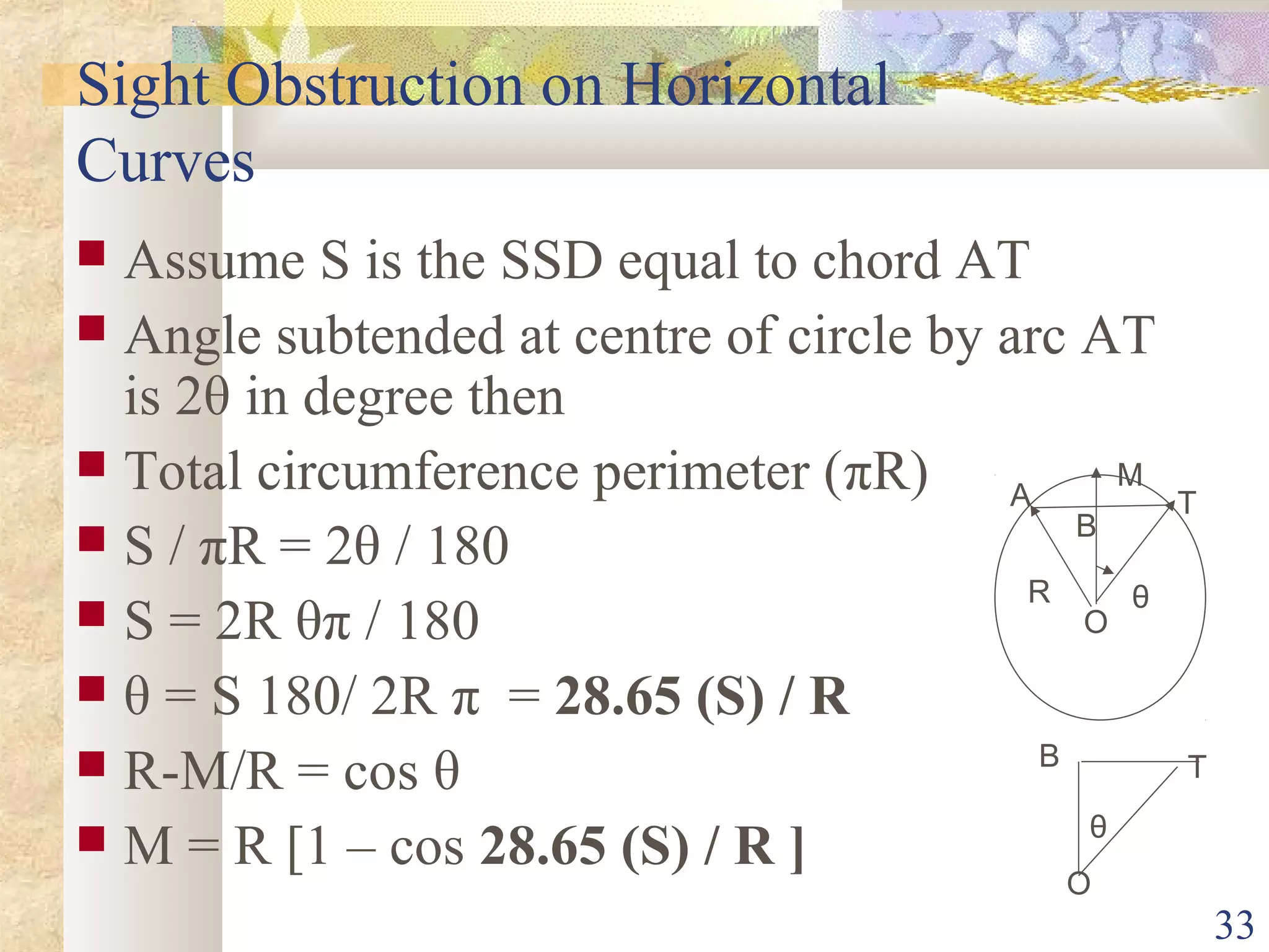 33
Sight Obstruction on Horizontal
Curves
 Assume S is the SSD equal to chord AT
 Angle subtended at centre of circle by arc AT
is 2θ in degree then
 Total circumference perimeter (πR)
 S / πR = 2θ / 180
 S = 2R θπ / 180
 θ = S 180/ 2R π = 28.65 (S) / R
 R-M/R = cos θ
 M = R [1 – cos 28.65 (S) / R ]
θR
M
A T
B
T
O
O
θ
B
 