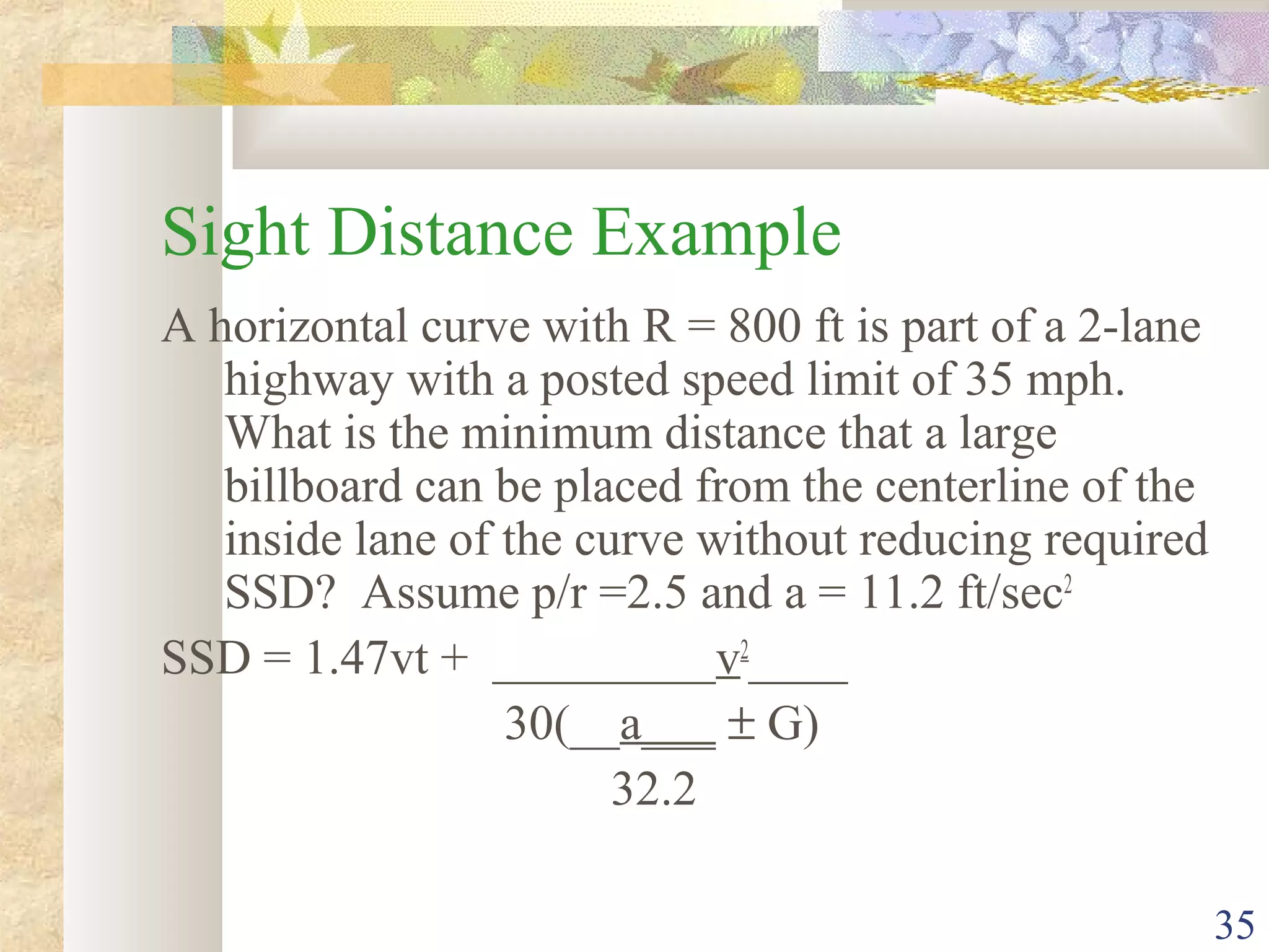 35
Sight Distance Example
A horizontal curve with R = 800 ft is part of a 2-lane
highway with a posted speed limit of 35 mph.
What is the minimum distance that a large
billboard can be placed from the centerline of the
inside lane of the curve without reducing required
SSD? Assume p/r =2.5 and a = 11.2 ft/sec2
SSD = 1.47vt + _________v2
____
30(__a___ ± G)
32.2
 