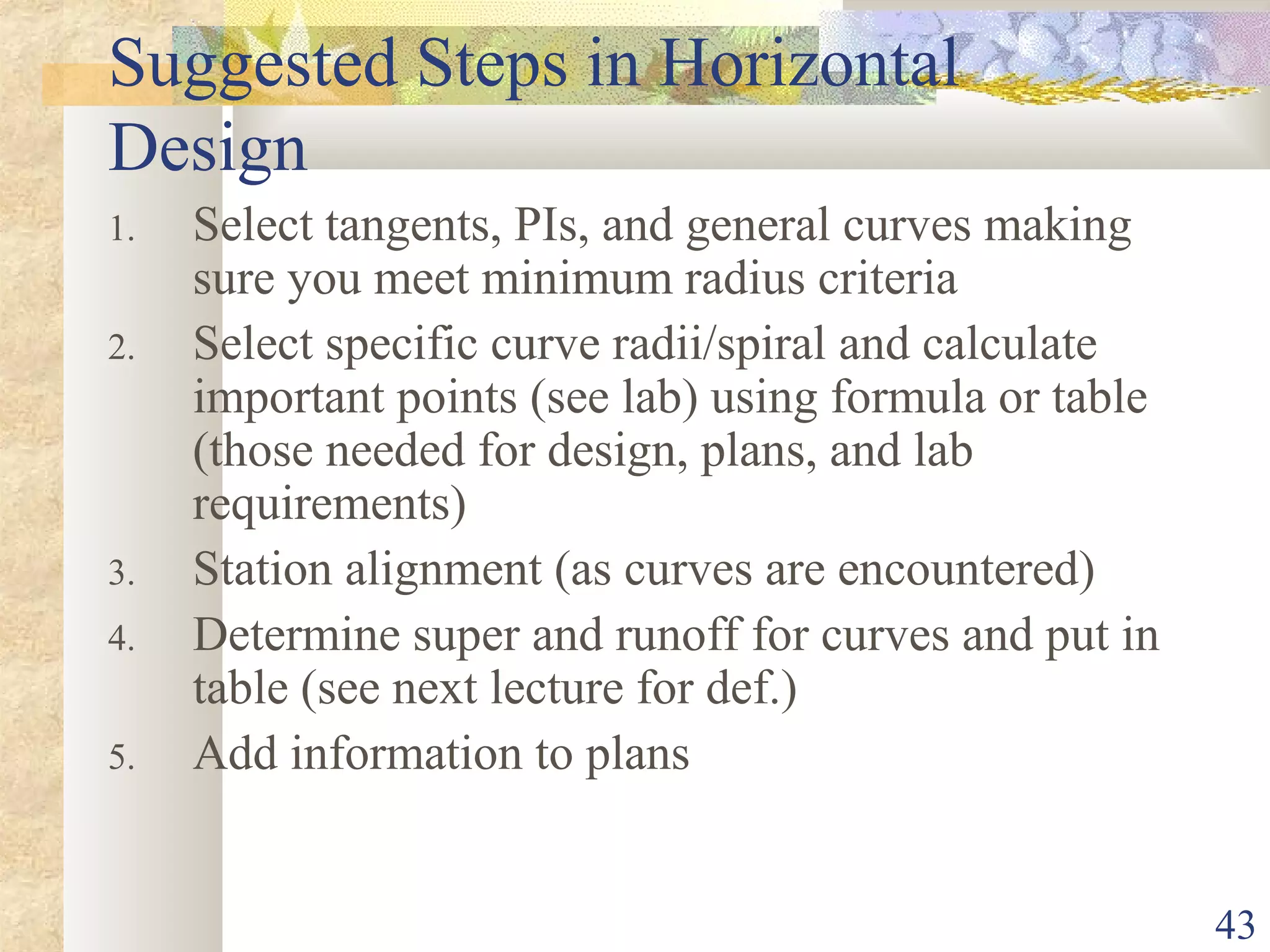 43
Suggested Steps in Horizontal
Design
1. Select tangents, PIs, and general curves making
sure you meet minimum radius criteria
2. Select specific curve radii/spiral and calculate
important points (see lab) using formula or table
(those needed for design, plans, and lab
requirements)
3. Station alignment (as curves are encountered)
4. Determine super and runoff for curves and put in
table (see next lecture for def.)
5. Add information to plans
 