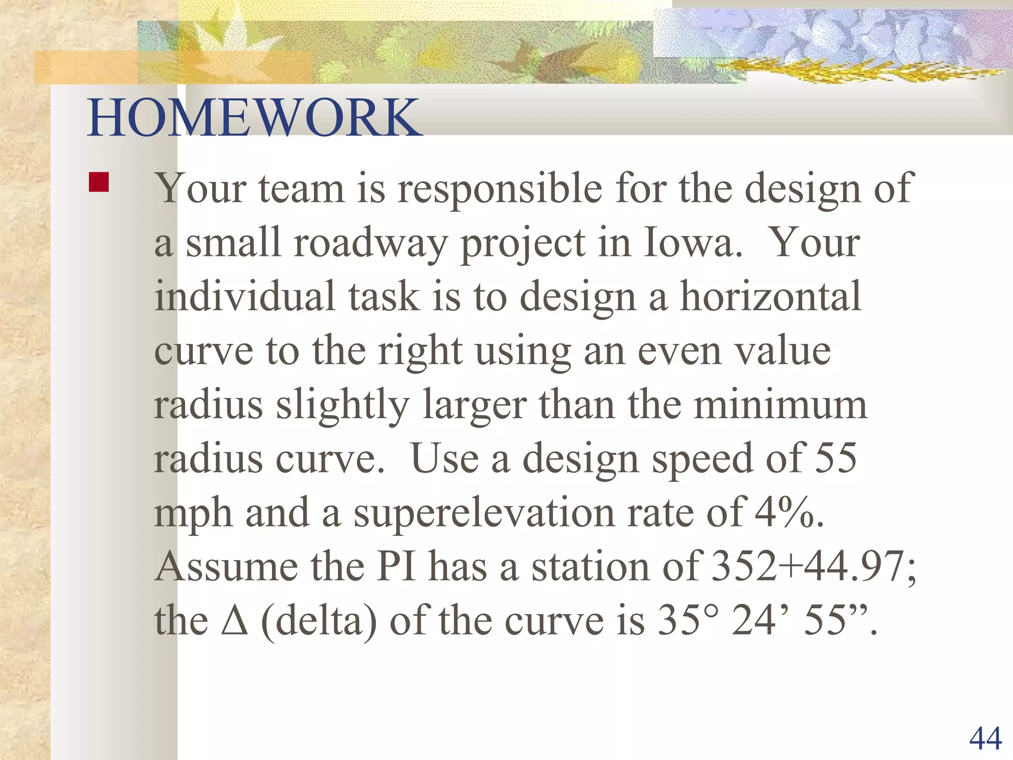 44
HOMEWORK
 Your team is responsible for the design of
a small roadway project in Iowa. Your
individual task is to design a horizontal
curve to the right using an even value
radius slightly larger than the minimum
radius curve. Use a design speed of 55
mph and a superelevation rate of 4%.
Assume the PI has a station of 352+44.97;
the Δ (delta) of the curve is 35° 24’ 55”.
 