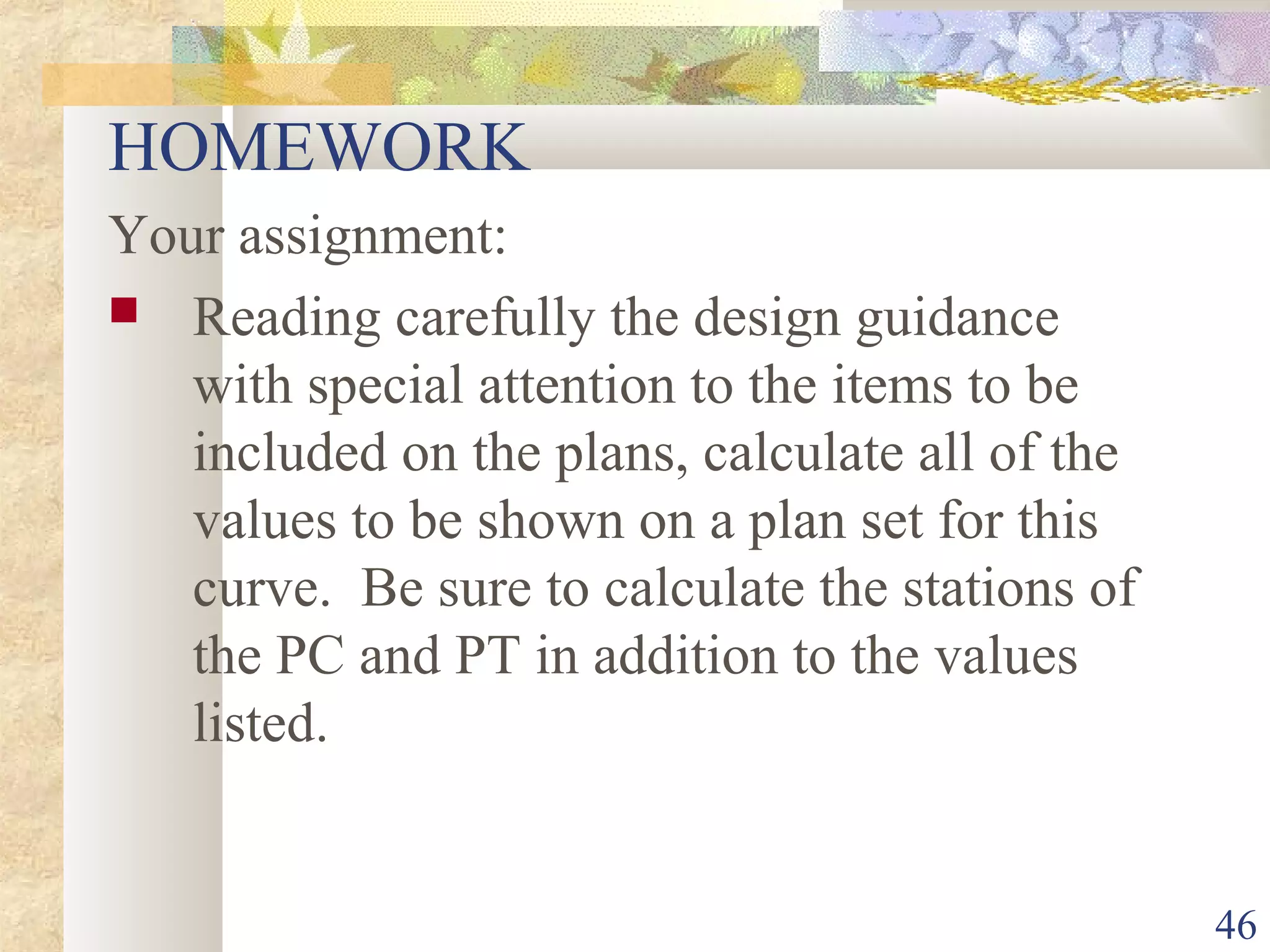 46
HOMEWORK
Your assignment:
 Reading carefully the design guidance
with special attention to the items to be
included on the plans, calculate all of the
values to be shown on a plan set for this
curve. Be sure to calculate the stations of
the PC and PT in addition to the values
listed.
 