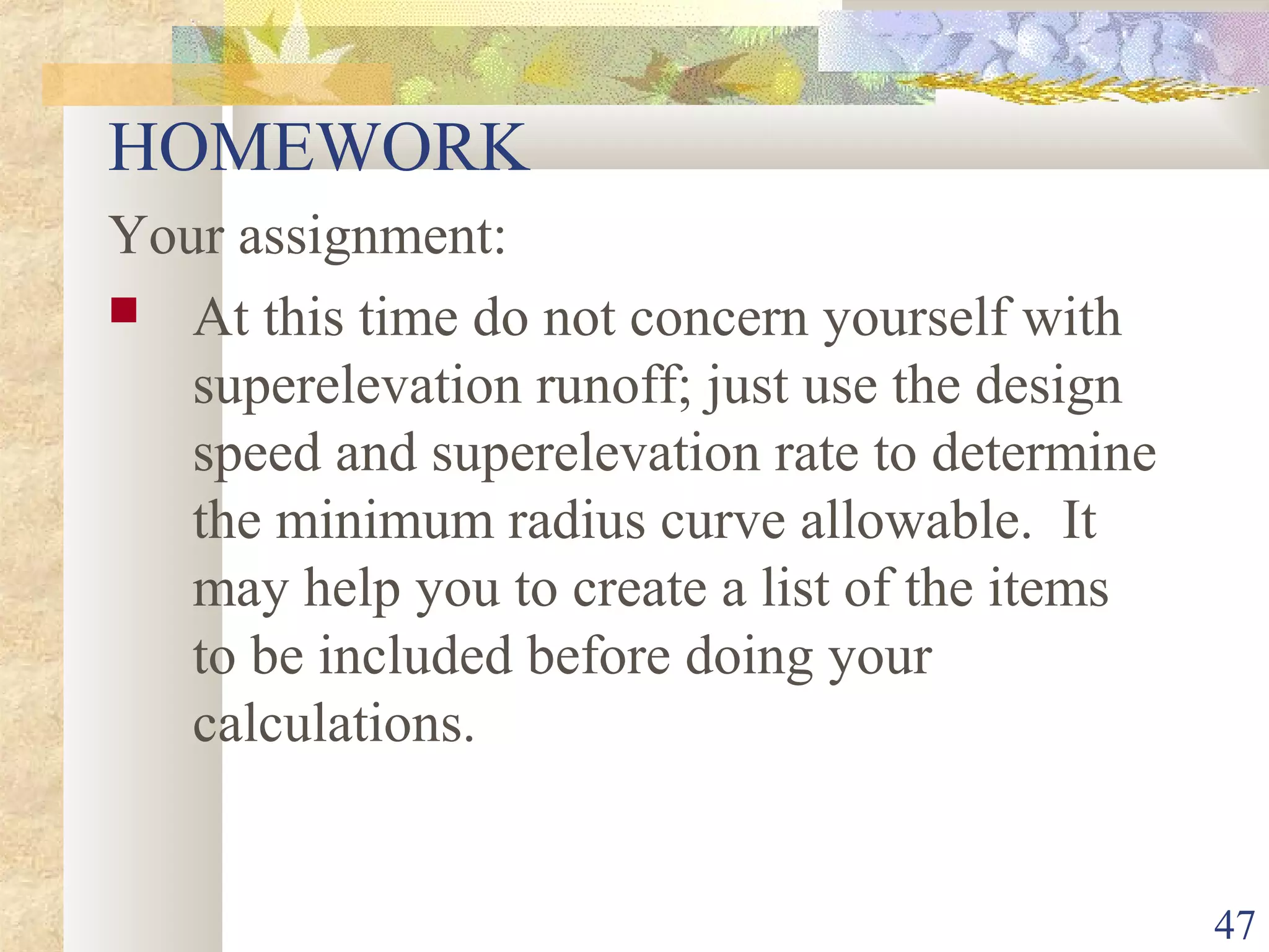 47
HOMEWORK
Your assignment:
 At this time do not concern yourself with
superelevation runoff; just use the design
speed and superelevation rate to determine
the minimum radius curve allowable. It
may help you to create a list of the items
to be included before doing your
calculations.
 