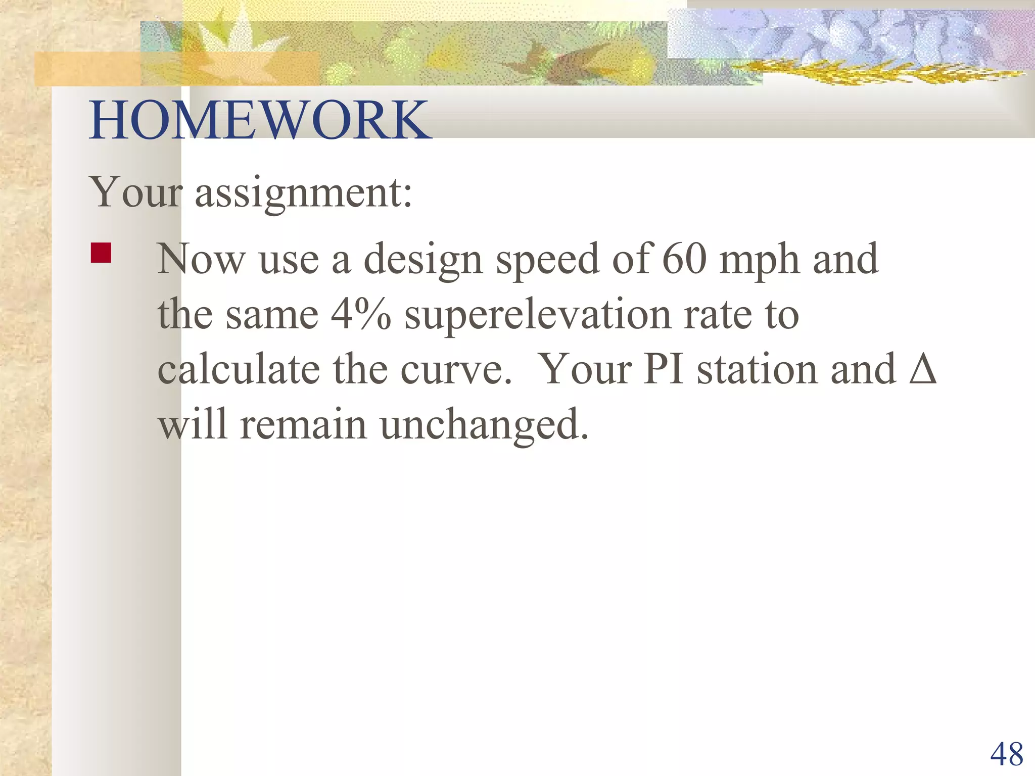 48
HOMEWORK
Your assignment:
 Now use a design speed of 60 mph and
the same 4% superelevation rate to
calculate the curve. Your PI station and Δ
will remain unchanged.
 