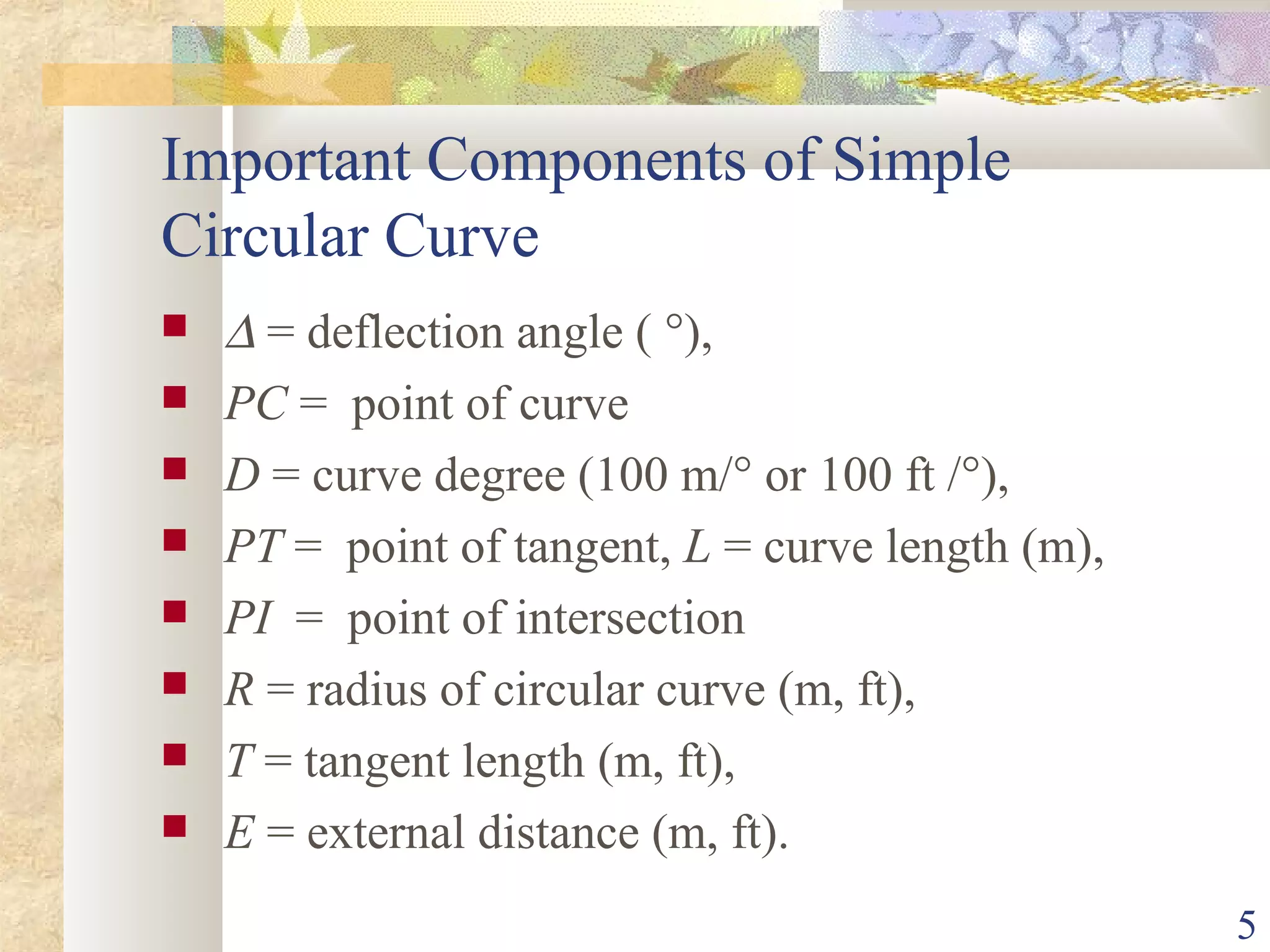 5
Important Components of Simple
Circular Curve
 ∆ = deflection angle ( °),
 PC = point of curve
 D = curve degree (100 m/° or 100 ft /°),
 PT = point of tangent, L = curve length (m),
 PI = point of intersection
 R = radius of circular curve (m, ft),
 T = tangent length (m, ft),
 E = external distance (m, ft).
 