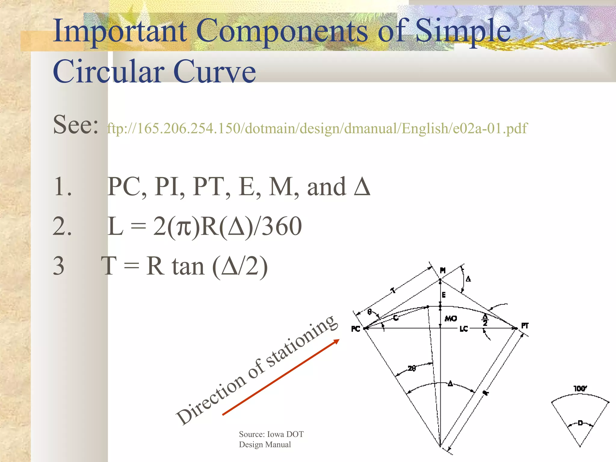 6
Important Components of Simple
Circular Curve
See: ftp://165.206.254.150/dotmain/design/dmanual/English/e02a-01.pdf
1. PC, PI, PT, E, M, and ∆
2. L = 2(π)R(∆)/360
3 T = R tan (∆/2)
Source: Iowa DOT
Design Manual
Direction of stationing
 