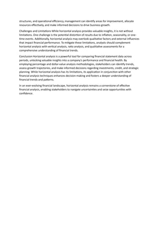 structures, and operational efficiency, management can identify areas for improvement, allocate
resources effectively, and make informed decisions to drive business growth.
Challenges and Limitations While horizontal analysis provides valuable insights, it is not without
limitations. One challenge is the potential distortion of results due to inflation, seasonality, or one-
time events. Additionally, horizontal analysis may overlook qualitative factors and external influences
that impact financial performance. To mitigate these limitations, analysts should complement
horizontal analysis with vertical analysis, ratio analysis, and qualitative assessments for a
comprehensive understanding of financial trends.
Conclusion Horizontal analysis is a powerful tool for comparing financial statement data across
periods, unlocking valuable insights into a company's performance and financial health. By
employing percentage and dollar-value analysis methodologies, stakeholders can identify trends,
assess growth trajectories, and make informed decisions regarding investments, credit, and strategic
planning. While horizontal analysis has its limitations, its application in conjunction with other
financial analysis techniques enhances decision-making and fosters a deeper understanding of
financial trends and patterns.
In an ever-evolving financial landscape, horizontal analysis remains a cornerstone of effective
financial analysis, enabling stakeholders to navigate uncertainties and seize opportunities with
confidence.
 