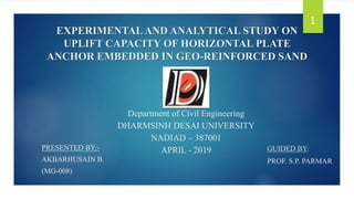 EXPERIMENTALAND ANALYTICAL STUDY ON
UPLIFT CAPACITY OF HORIZONTAL PLATE
ANCHOR EMBEDDED IN GEO-REINFORCED SAND
GUIDED BY:
PROF. S.P. PARMAR
1
Department of Civil Engineering
DHARMSINH DESAI UNIVERSITY
NADIAD – 387001
APRIL - 2019
PRESENTED BY:-
AKBARHUSAIN B.
(MG-008)
 