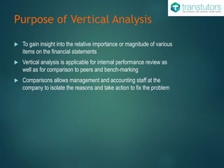Purpose of Vertical Analysis
 To gain insight into the relative importance or magnitude of various
items on the financial statements
 Vertical analysis is applicable for internal performance review as
well as for comparison to peers and bench-marking
 Comparisons allows management and accounting staff at the
company to isolate the reasons and take action to fix the problem
 