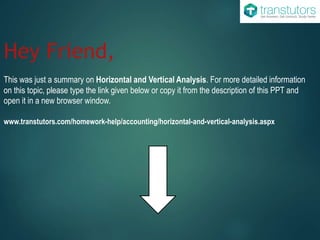 Hey Friend,
This was just a summary on Horizontal and Vertical Analysis. For more detailed information
on this topic, please type the link given below or copy it from the description of this PPT and
open it in a new browser window.
www.transtutors.com/homework-help/accounting/horizontal-and-vertical-analysis.aspx
 