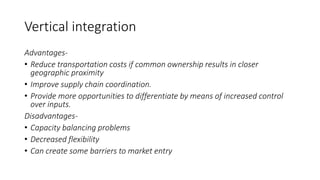 Vertical integration
Advantages-
• Reduce transportation costs if common ownership results in closer
geographic proximity
• Improve supply chain coordination.
• Provide more opportunities to differentiate by means of increased control
over inputs.
Disadvantages-
• Capacity balancing problems
• Decreased flexibility
• Can create some barriers to market entry
 