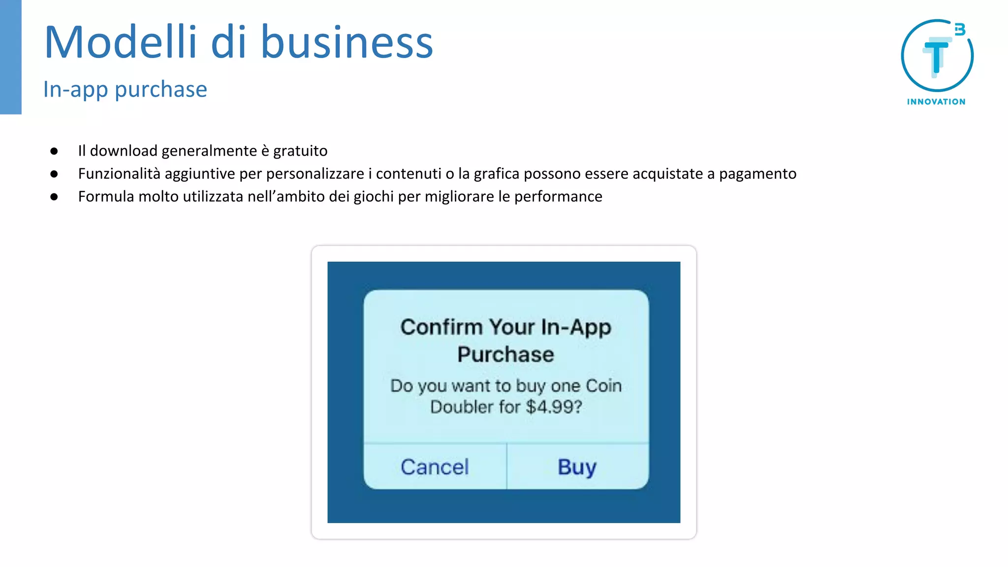 ● Il download generalmente è gratuito
● Funzionalità aggiuntive per personalizzare i contenuti o la grafica possono essere acquistate a pagamento
● Formula molto utilizzata nell’ambito dei giochi per migliorare le performance
Modelli di business
In-app purchase
 