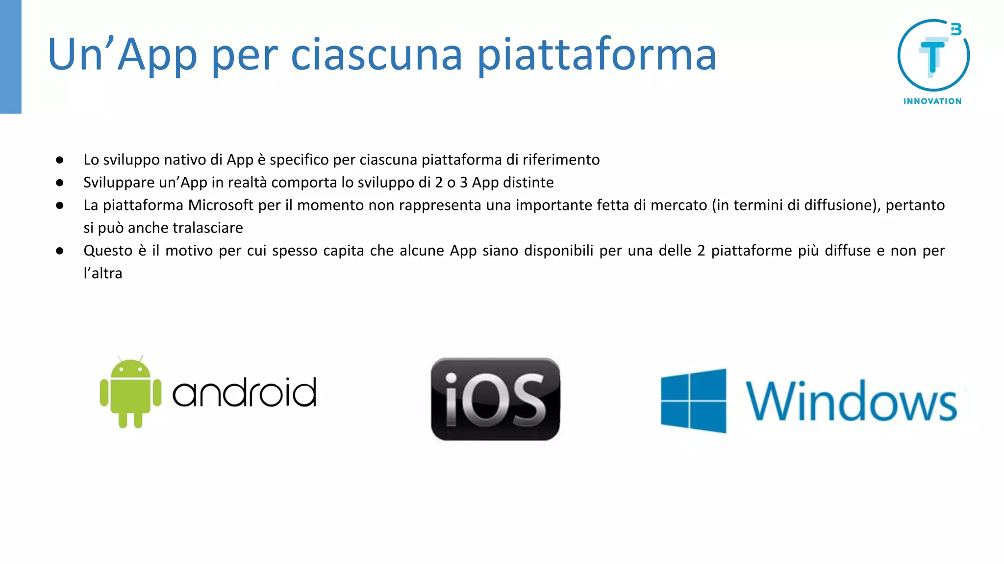 Un’App per ciascuna piattaforma
● Lo sviluppo nativo di App è specifico per ciascuna piattaforma di riferimento
● Sviluppare un’App in realtà comporta lo sviluppo di 2 o 3 App distinte
● La piattaforma Microsoft per il momento non rappresenta una importante fetta di mercato (in termini di diffusione), pertanto
si può anche tralasciare
● Questo è il motivo per cui spesso capita che alcune App siano disponibili per una delle 2 piattaforme più diffuse e non per
l’altra
 