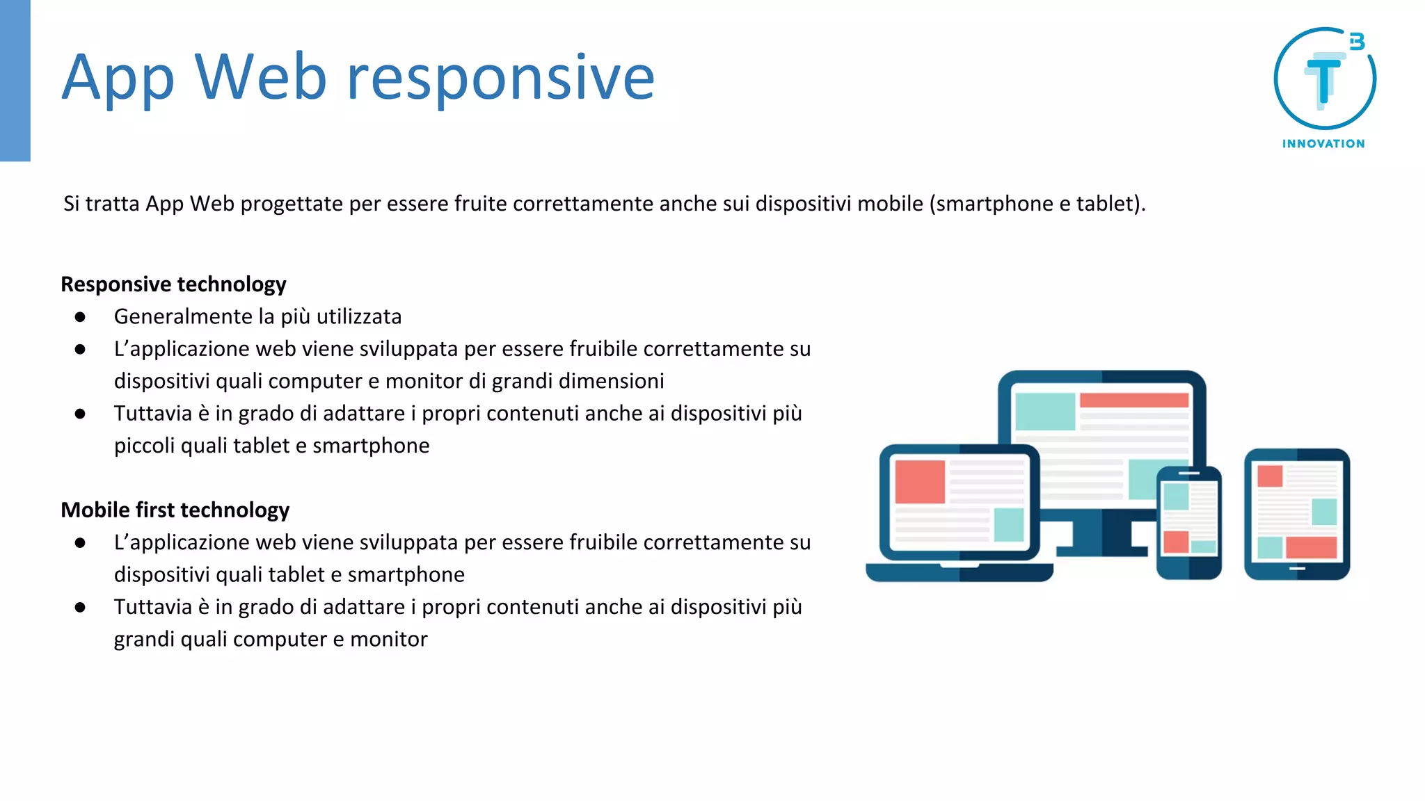 App Web responsive
Responsive technology
● Generalmente la più utilizzata
● L’applicazione web viene sviluppata per essere fruibile correttamente su
dispositivi quali computer e monitor di grandi dimensioni
● Tuttavia è in grado di adattare i propri contenuti anche ai dispositivi più
piccoli quali tablet e smartphone
Mobile first technology
● L’applicazione web viene sviluppata per essere fruibile correttamente su
dispositivi quali tablet e smartphone
● Tuttavia è in grado di adattare i propri contenuti anche ai dispositivi più
grandi quali computer e monitor
Si tratta App Web progettate per essere fruite correttamente anche sui dispositivi mobile (smartphone e tablet).
 