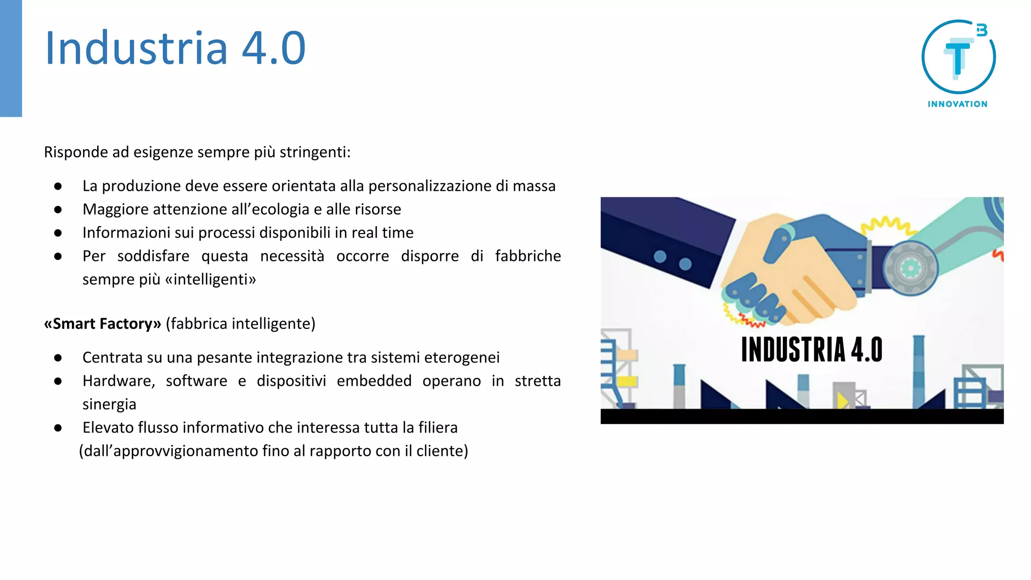 Industria 4.0
Risponde ad esigenze sempre più stringenti:
● La produzione deve essere orientata alla personalizzazione di massa
● Maggiore attenzione all’ecologia e alle risorse
● Informazioni sui processi disponibili in real time
● Per soddisfare questa necessità occorre disporre di fabbriche
sempre più «intelligenti»
«Smart Factory» (fabbrica intelligente)
● Centrata su una pesante integrazione tra sistemi eterogenei
● Hardware, software e dispositivi embedded operano in stretta
sinergia
● Elevato flusso informativo che interessa tutta la filiera
(dall’approvvigionamento fino al rapporto con il cliente)
 