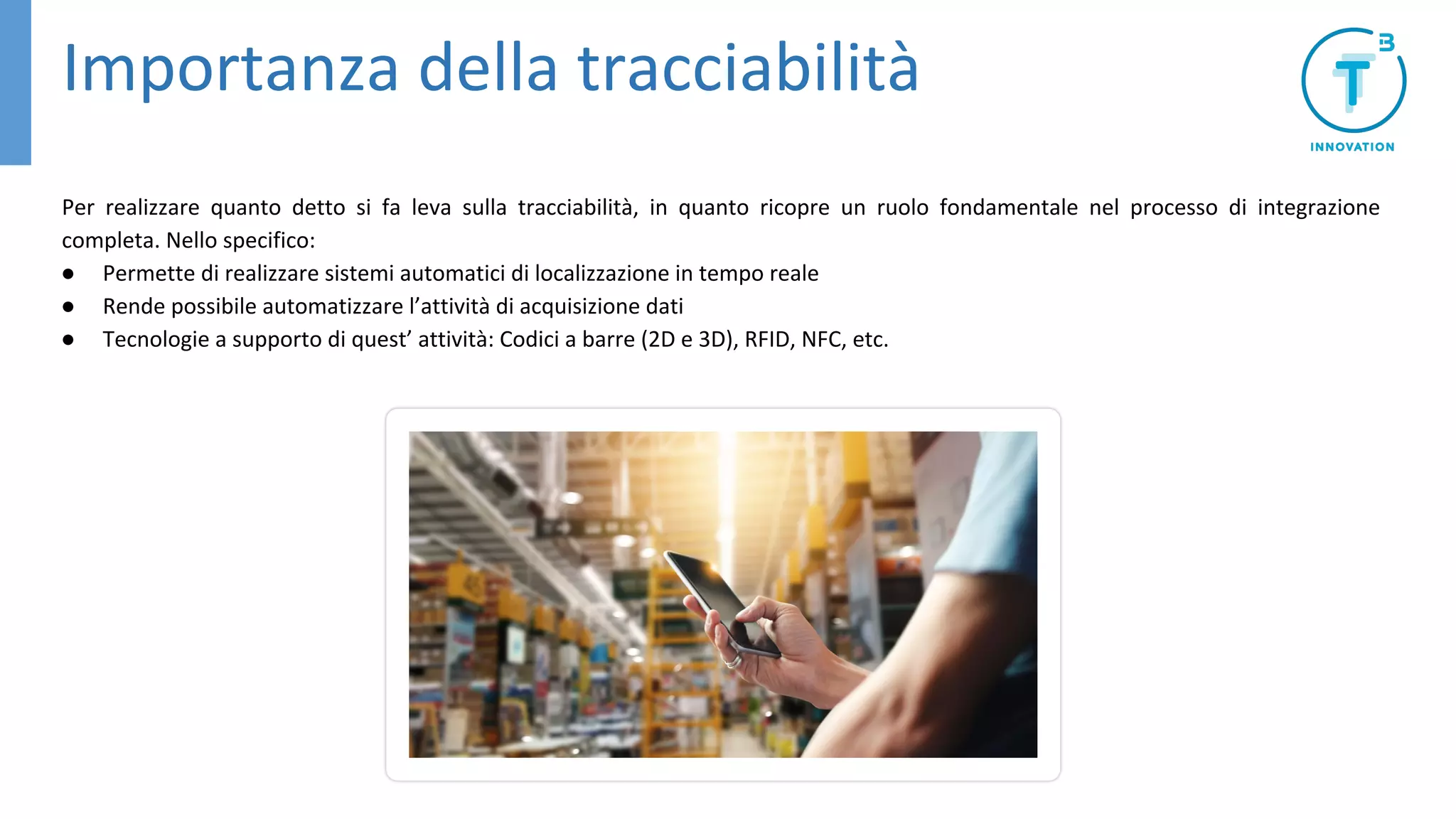 Importanza della tracciabilità
Per realizzare quanto detto si fa leva sulla tracciabilità, in quanto ricopre un ruolo fondamentale nel processo di integrazione
completa. Nello specifico:
● Permette di realizzare sistemi automatici di localizzazione in tempo reale
● Rende possibile automatizzare l’attività di acquisizione dati
● Tecnologie a supporto di quest’ attività: Codici a barre (2D e 3D), RFID, NFC, etc.
 