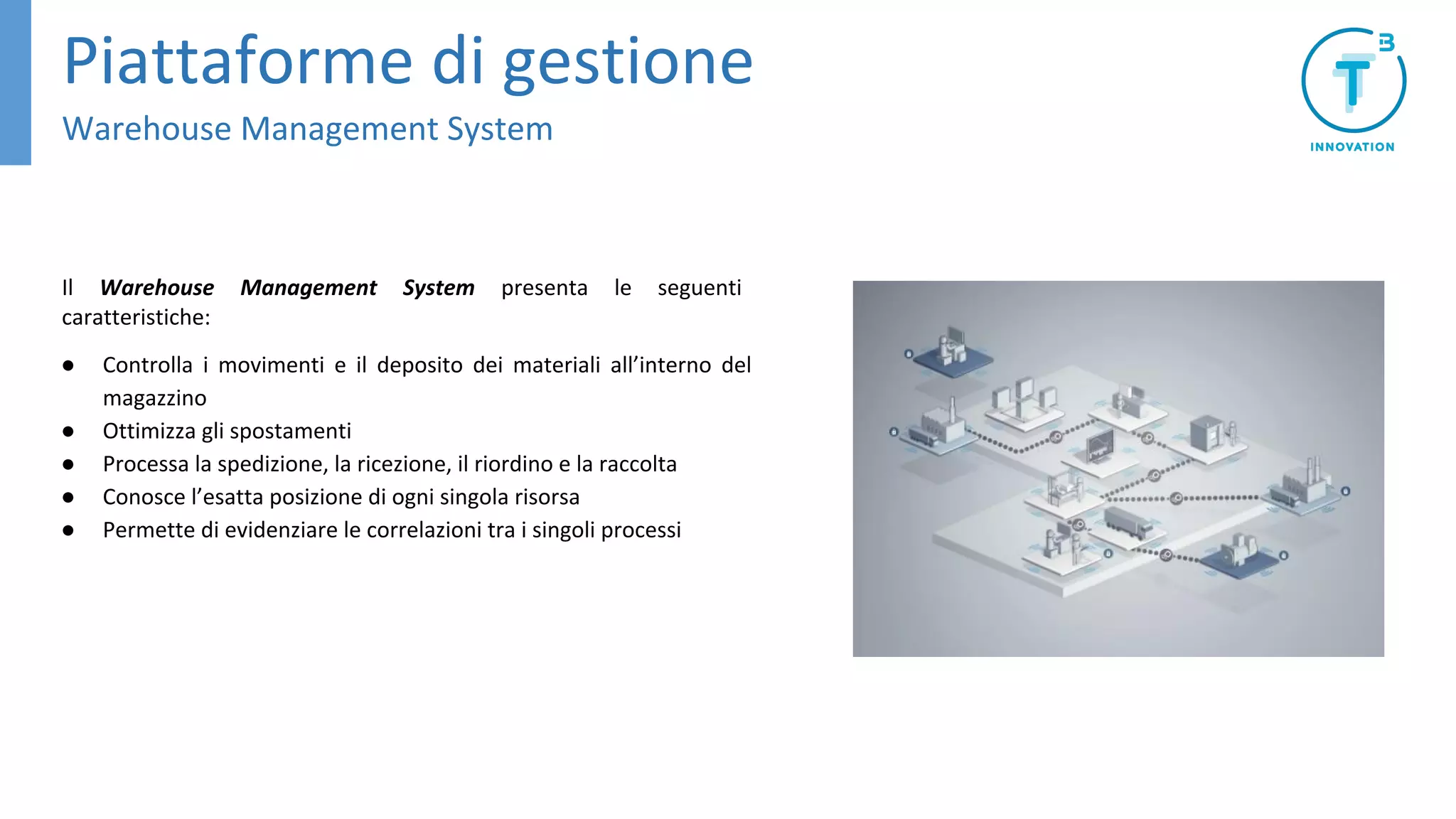 Il Warehouse Management System presenta le seguenti
caratteristiche:
● Controlla i movimenti e il deposito dei materiali all’interno del
magazzino
● Ottimizza gli spostamenti
● Processa la spedizione, la ricezione, il riordino e la raccolta
● Conosce l’esatta posizione di ogni singola risorsa
● Permette di evidenziare le correlazioni tra i singoli processi
Piattaforme di gestione
Warehouse Management System
 