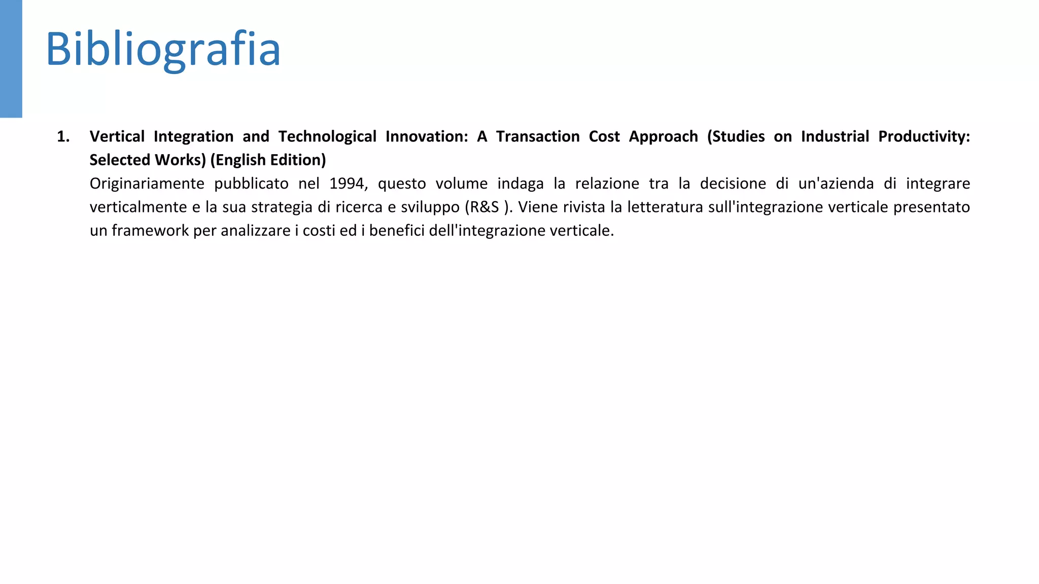 Bibliografia
1. Vertical Integration and Technological Innovation: A Transaction Cost Approach (Studies on Industrial Productivity:
Selected Works) (English Edition)
Originariamente pubblicato nel 1994, questo volume indaga la relazione tra la decisione di un'azienda di integrare
verticalmente e la sua strategia di ricerca e sviluppo (R&S ). Viene rivista la letteratura sull'integrazione verticale presentato
un framework per analizzare i costi ed i benefici dell'integrazione verticale.
 
