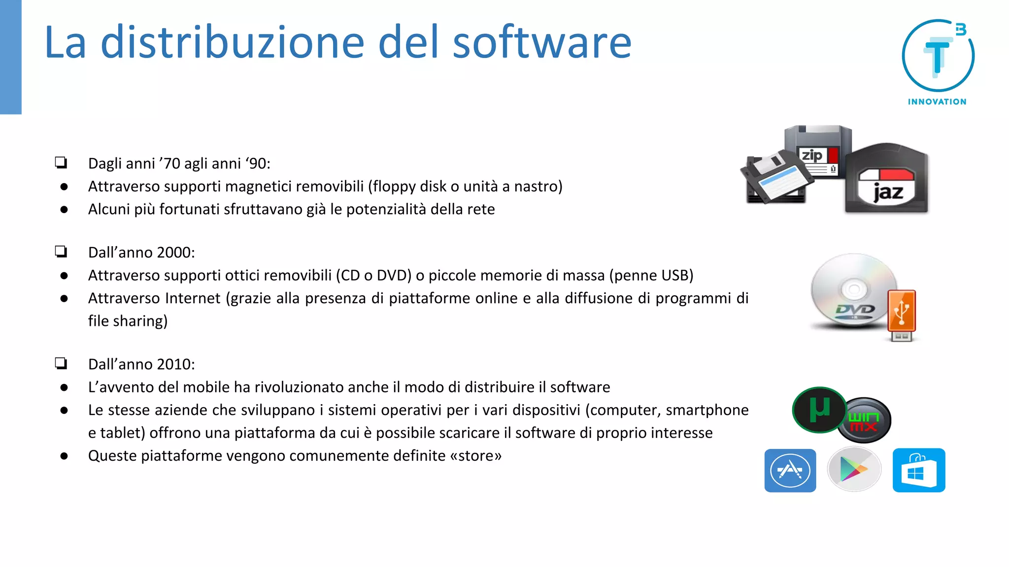 La distribuzione del software
❏ Dagli anni ’70 agli anni ‘90:
● Attraverso supporti magnetici removibili (floppy disk o unità a nastro)
● Alcuni più fortunati sfruttavano già le potenzialità della rete
❏ Dall’anno 2000:
● Attraverso supporti ottici removibili (CD o DVD) o piccole memorie di massa (penne USB)
● Attraverso Internet (grazie alla presenza di piattaforme online e alla diffusione di programmi di
file sharing)
❏ Dall’anno 2010:
● L’avvento del mobile ha rivoluzionato anche il modo di distribuire il software
● Le stesse aziende che sviluppano i sistemi operativi per i vari dispositivi (computer, smartphone
e tablet) offrono una piattaforma da cui è possibile scaricare il software di proprio interesse
● Queste piattaforme vengono comunemente definite «store»
 