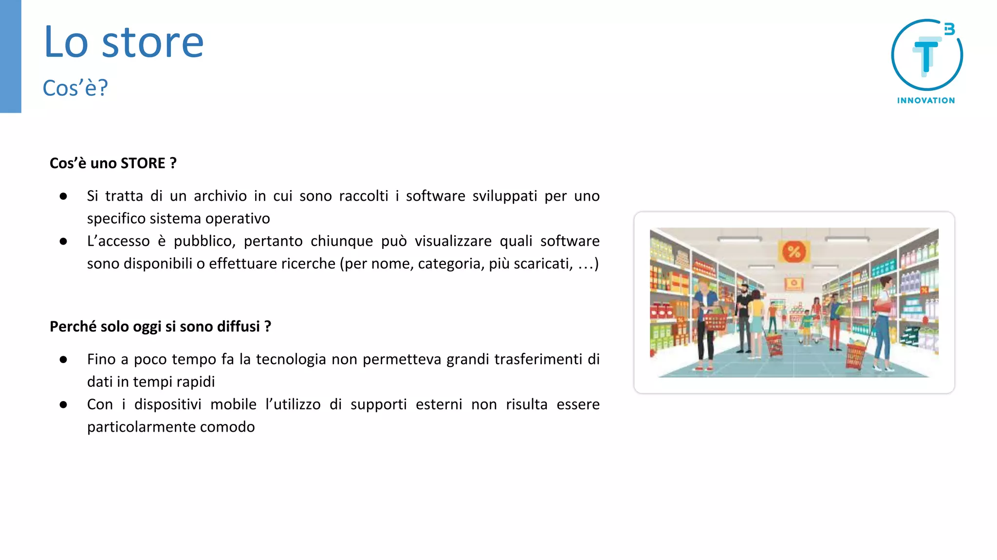 Cos’è uno STORE ?
● Si tratta di un archivio in cui sono raccolti i software sviluppati per uno
specifico sistema operativo
● L’accesso è pubblico, pertanto chiunque può visualizzare quali software
sono disponibili o effettuare ricerche (per nome, categoria, più scaricati, …)
Perché solo oggi si sono diffusi ?
● Fino a poco tempo fa la tecnologia non permetteva grandi trasferimenti di
dati in tempi rapidi
● Con i dispositivi mobile l’utilizzo di supporti esterni non risulta essere
particolarmente comodo
Lo store
Cos’è?
 