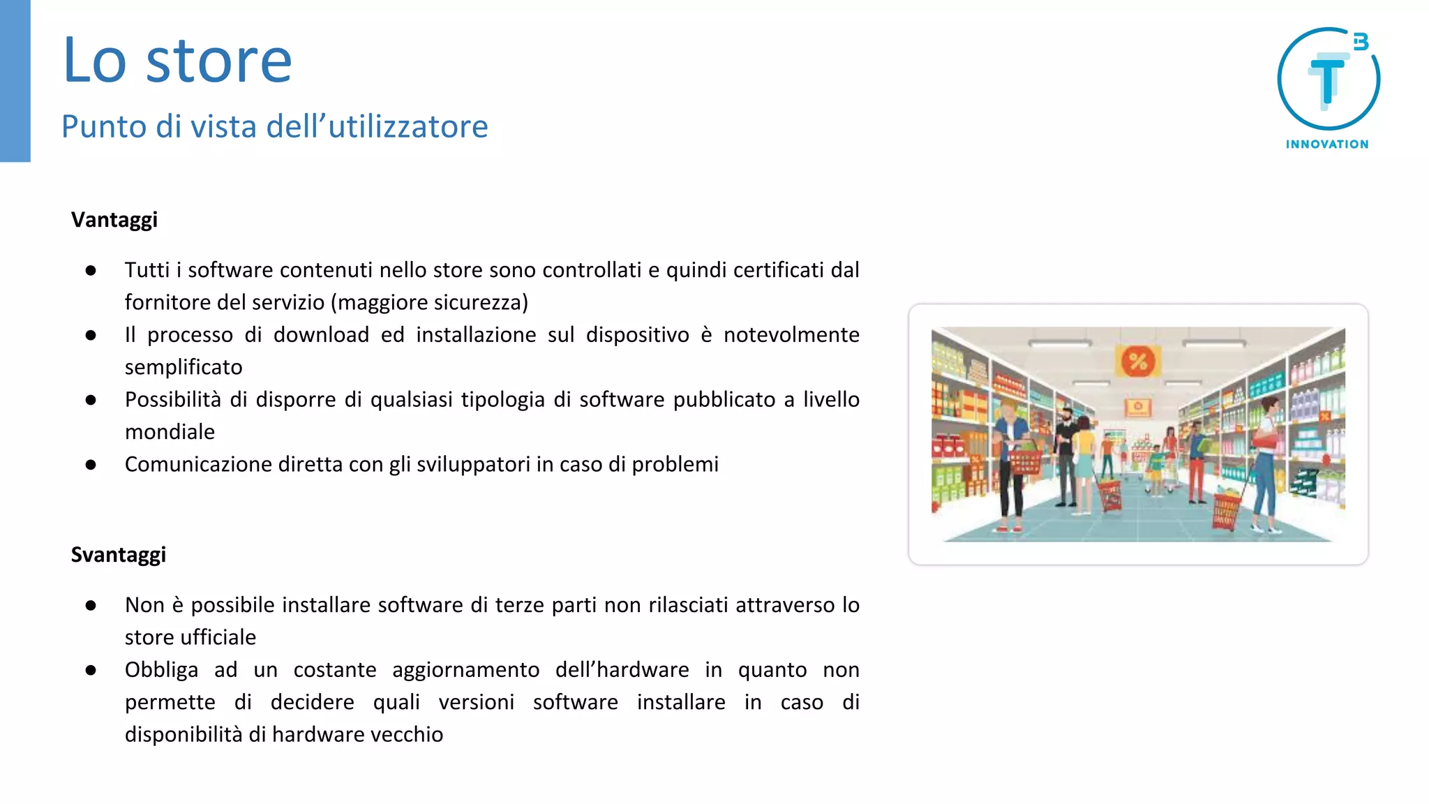 Vantaggi
● Tutti i software contenuti nello store sono controllati e quindi certificati dal
fornitore del servizio (maggiore sicurezza)
● Il processo di download ed installazione sul dispositivo è notevolmente
semplificato
● Possibilità di disporre di qualsiasi tipologia di software pubblicato a livello
mondiale
● Comunicazione diretta con gli sviluppatori in caso di problemi
Svantaggi
● Non è possibile installare software di terze parti non rilasciati attraverso lo
store ufficiale
● Obbliga ad un costante aggiornamento dell’hardware in quanto non
permette di decidere quali versioni software installare in caso di
disponibilità di hardware vecchio
Lo store
Punto di vista dell’utilizzatore
 