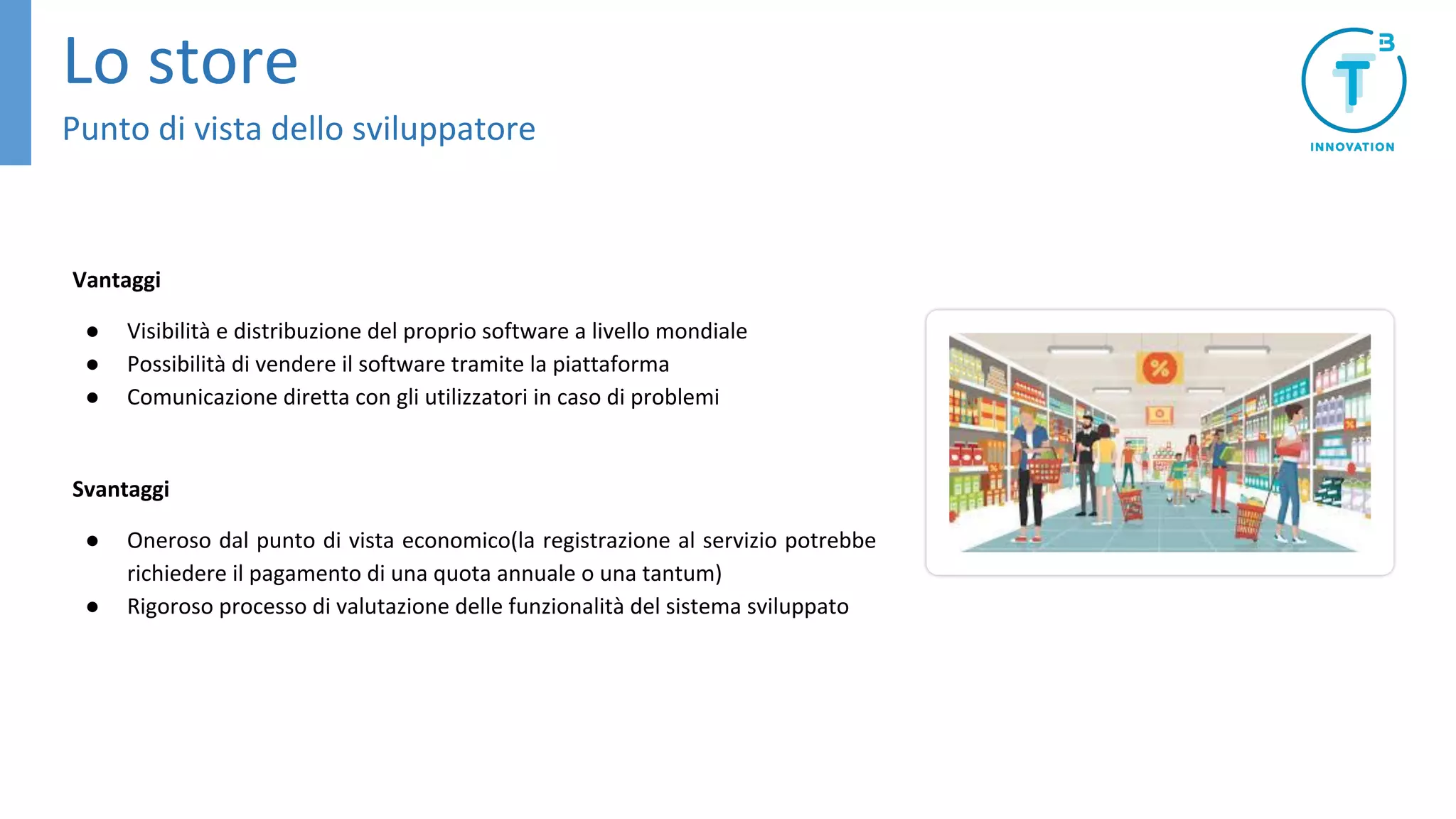 Vantaggi
● Visibilità e distribuzione del proprio software a livello mondiale
● Possibilità di vendere il software tramite la piattaforma
● Comunicazione diretta con gli utilizzatori in caso di problemi
Svantaggi
● Oneroso dal punto di vista economico(la registrazione al servizio potrebbe
richiedere il pagamento di una quota annuale o una tantum)
● Rigoroso processo di valutazione delle funzionalità del sistema sviluppato
Lo store
Punto di vista dello sviluppatore
 