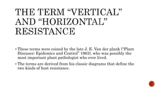  These terms were coined by the late J. E. Van der plank (“Plant
Diseases: Epidemics and Control” 1963), who was possibly the
most important plant pathologist who ever lived.
 The terms are derived from his classic diagrams that define the
two kinds of host resistance.
 