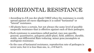  According to J.E.van der plank (1963) when the resistance is evenly
spread against all races ofpathogen it is called "horizontal" or
"lateral" resistance.
 All plants have a certain, but not always the same level of possibly
unspecific resistance that is effective against each of their pathogen.
 Such resistance is sometimes called partial, race non specific,
general, quantitative, polygenic,adult-plant, field, additive, durable,
stable, non-differential Rate-reducing, minor gene,incomplete or
multigenic resistance.
 In the case of horizontal resistance, reproduction rate of pathogen is
never zero, but it is less than one, ie., r>0 but<1.
 