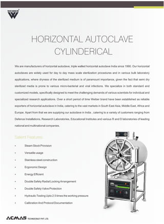 We are manufacturers of horizontal autoclave, triple walled horizontal autoclave India since 1990. Our horizontal
autoclaves are widely used for day to day mass scale sterilization procedures and in various bulk laboratory
applications, where dryness of the sterilized medium is of paramount importance, given the fact that semi dry
sterilized media is prone to various micro-bacterial and viral infections. We specialize in both standard and
customized models, specifically designed to meet the challenging demands of various scientists for individual and
specialized research applications. Over a short period of time Weiber brand have been established as reliable
exporters of horizontal autoclave in India, catering to the vast markets in South East Asia, Middle East, Africa and
Europe. Apart from that we are supplying our autoclave in India , catering to a variety of customers ranging from
Defence Installations, Research Laboratories, Educational Institutes and various R and D laboratories of leading
national and multinational companies.
R
TECHNOCRACY PVT. LTD.
HORIZONTAL AUTOCLAVE
CYLINDERICAL
Ÿ Steam Stock Provision
Ÿ Versatile usage
Ÿ Stainless steel construction
Ÿ Ergonomic Design
Ÿ Energy Efficient
Ÿ Double Safety Radial Locking Arrangement
Ÿ Double Safety Valve Protection
Ÿ Hydraulic Testing Upto 2.5 times the working pressure
Ÿ Calibration And Protocol Documentation
Salient Features:
 
