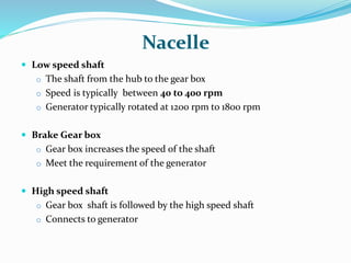 Nacelle
 Low speed shaft
o The shaft from the hub to the gear box
o Speed is typically between 40 to 400 rpm
o Generator typically rotated at 1200 rpm to 1800 rpm
 Brake Gear box
o Gear box increases the speed of the shaft
o Meet the requirement of the generator
 High speed shaft
o Gear box shaft is followed by the high speed shaft
o Connects to generator
 