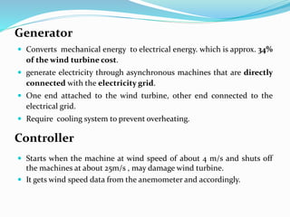 Generator
 Converts mechanical energy to electrical energy. which is approx. 34%
of the wind turbine cost.
 generate electricity through asynchronous machines that are directly
connected with the electricity grid.
 One end attached to the wind turbine, other end connected to the
electrical grid.
 Require cooling system to prevent overheating.
Controller
 Starts when the machine at wind speed of about 4 m/s and shuts off
the machines at about 25m/s , may damage wind turbine.
 It gets wind speed data from the anemometer and accordingly.
 