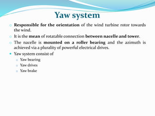 Yaw system
o Responsible for the orientation of the wind turbine rotor towards
the wind.
o It is the mean of rotatable connection between nacelle and tower.
o The nacelle is mounted on a roller bearing and the azimuth is
achieved via a plurality of powerful electrical drives.
 Yaw system consist of
o Yaw bearing
o Yaw drives
o Yaw brake
 