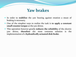 Yaw brakes
 In order to stabilize the yaw bearing against rotation a mean of
braking is necessary.
 One of the simplest ways to realize the task is to apply a constant
small counter torque at the yaw drives.
 This operation however greatly reduces the reliability of the electric
yaw drives, therefore the most common solution is the
implementation of a hydraulically actuated disk brake.
 