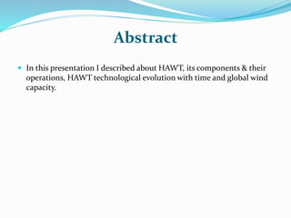 Abstract
 In this presentation I described about HAWT, its components & their
operations, HAWT technological evolution with time and global wind
capacity.
 