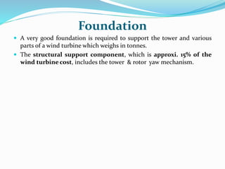 Foundation
 A very good foundation is required to support the tower and various
parts of a wind turbine which weighs in tonnes.
 The structural support component, which is approxi. 15% of the
wind turbine cost, includes the tower & rotor yaw mechanism.
 