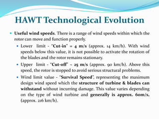 HAWT Technological Evolution
 Useful wind speeds. There is a range of wind speeds within which the
rotor can move and function properly.
 Lower limit - “Cut-in” = 4 m/s (approx. 14 km/h). With wind
speeds below this value, it is not possible to activate the rotation of
the blades and the rotor remains stationary.
 Upper limit - “Cut-off” ~ 25 m/s (approx. 90 km/h). Above this
speed, the rotor is stopped to avoid serious structural problems.
 Wind limit value - “Survival Speed”, representing the maximum
design wind speed which the structure of turbine & blades can
withstand without incurring damage. This value varies depending
on the type of wind turbine and generally is approx. 60m/s,
(approx. 216 km/h).
 
